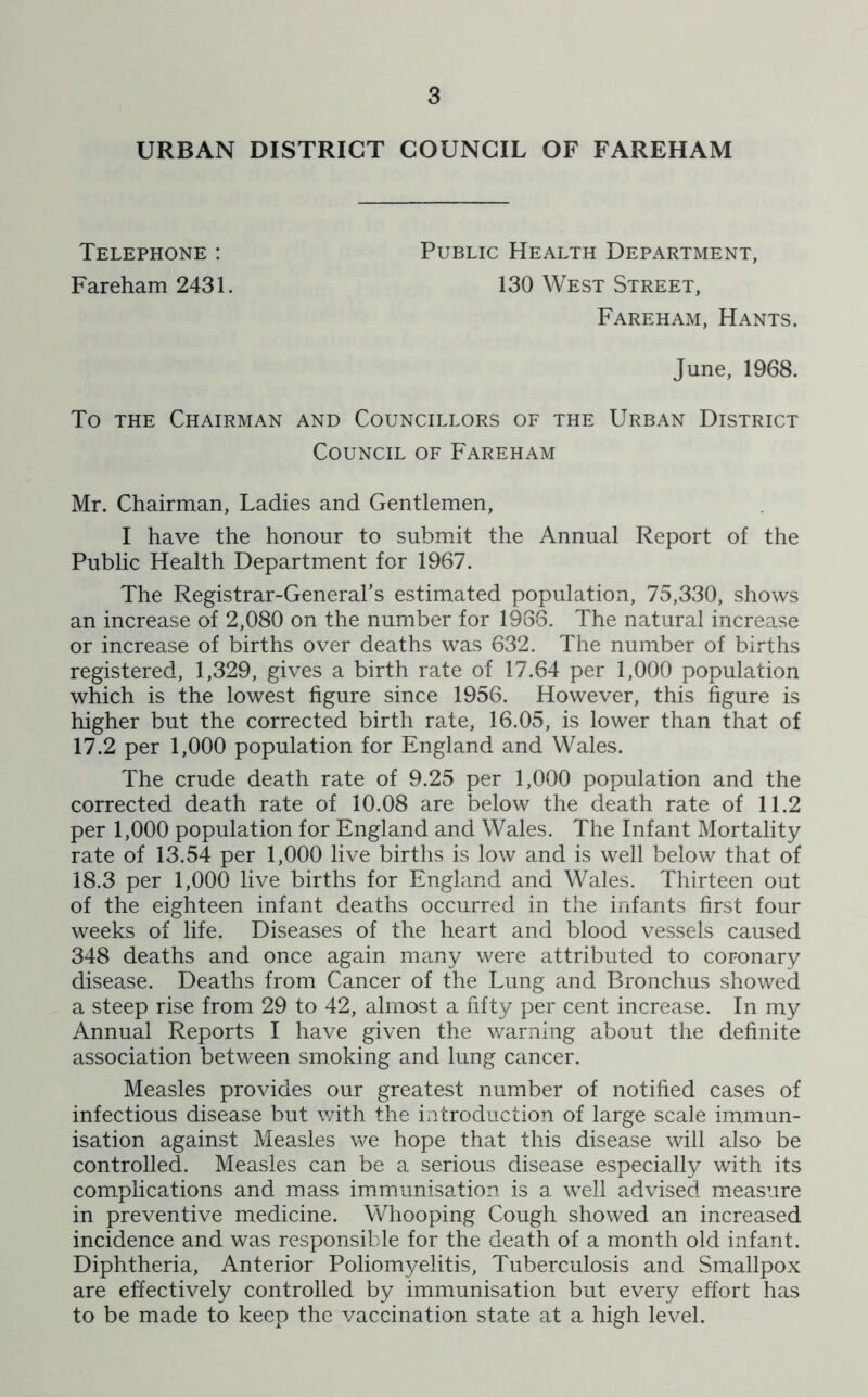 URBAN DISTRICT COUNCIL OF FAREHAM Telephone : Fareham 2431. Public Health Department, 130 West Street, Fareham, Hants. June, 1968. To the Chairman and Councillors of the Urban District Council of Fareham Mr. Chairman, Ladies and Gentlemen, I have the honour to submit the Annual Report of the Public Health Department for 1967. The Registrar-General’s estimated population, 75,330, shows an increase of 2,080 on the number for 1986. The natural increase or increase of births over deaths was 632. The number of births registered, 1,329, gives a birth rate of 17.64 per 1,000 population which is the lowest figure since 1956. However, this figure is higher but the corrected birth rate, 16.05, is lower than that of 17.2 per 1,000 population for England and Wales. The crude death rate of 9.25 per 1,000 population and the corrected death rate of 10.08 are below the death rate of 11.2 per 1,000 population for England and Wales. The Infant Mortality rate of 13.54 per 1,000 live births is low and is well below that of 18.3 per 1,000 live births for England and Wales. Thirteen out of the eighteen infant deaths occurred in the infants first four weeks of life. Diseases of the heart and blood vessels caused 348 deaths and once again many were attributed to coronary disease. Deaths from Cancer of the Lung and Bronchus showed a steep rise from 29 to 42, almost a fifty per cent increase. In my Annual Reports I have given the warning about the definite association between smoking and lung cancer. Measles provides our greatest number of notified cases of infectious disease but with the introduction of large scale immun- isation against Measles we hope that this disease will also be controlled. Measles can be a serious disease especially with its complications and mass immunisation is a well advised measure in preventive medicine. Whooping Cough showed an increased incidence and was responsible for the death of a month old infant. Diphtheria, Anterior Poliomyelitis, Tuberculosis and Smallpox are effectively controlled by immunisation but every effort has to be made to keep the vaccination state at a high level.