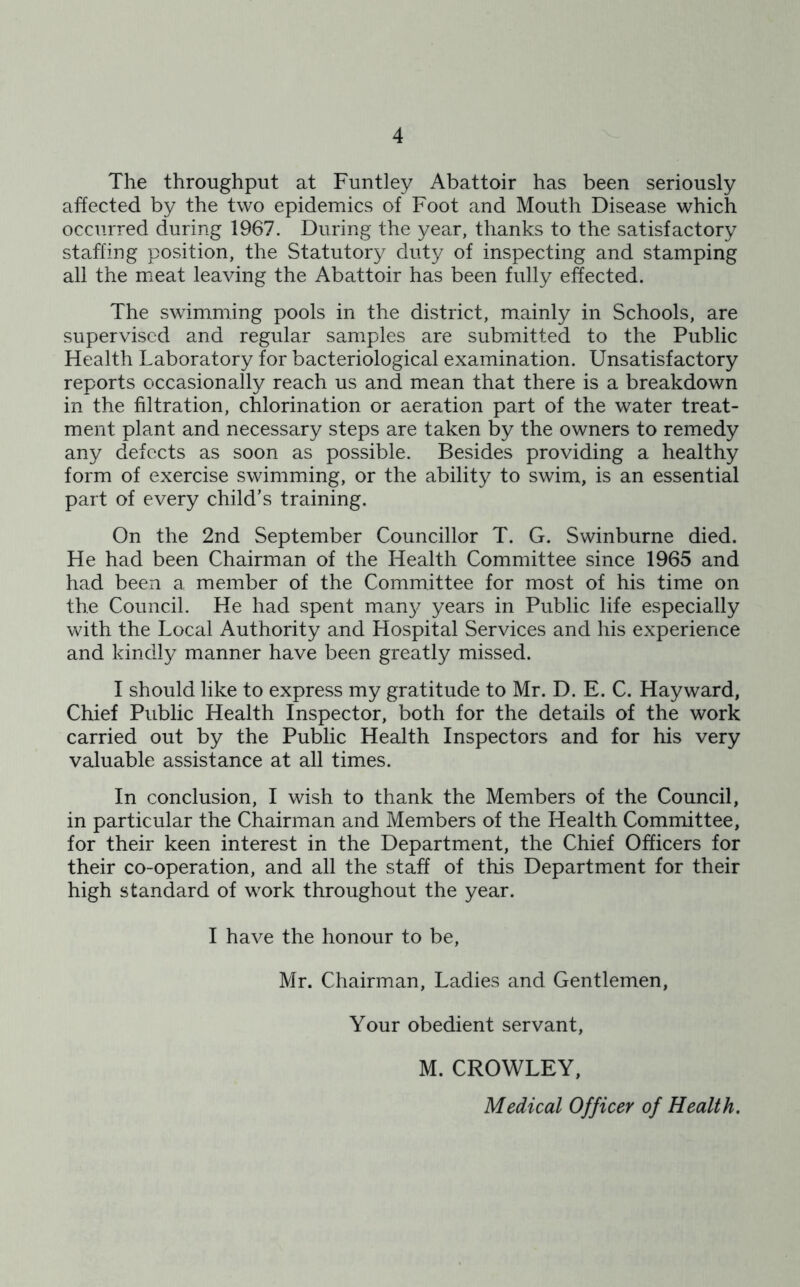 The throughput at Funtley Abattoir has been seriously affected by the two epidemics of Foot and Mouth Disease which occurred during 1967. During the year, thanks to the satisfactory staffing position, the Statutory duty of inspecting and stamping all the meat leaving the Abattoir has been fully effected. The swimming pools in the district, mainly in Schools, are supervised and regular samples are submitted to the Public Health Laboratory for bacteriological examination. Unsatisfactory reports occasionally reach us and mean that there is a breakdown in the filtration, chlorination or aeration part of the water treat- ment plant and necessary steps are taken by the owners to remedy any defects as soon as possible. Besides providing a healthy form of exercise swimming, or the ability to swim, is an essential part of every child’s training. On the 2nd September Councillor T. G. Swinburne died. He had been Chairman of the Health Committee since 1965 and had been a member of the Committee for most of his time on the Council. He had spent many years in Public life especially with the Local Authority and Hospital Services and his experience and kindly manner have been greatly missed. I should like to express my gratitude to Mr. D. E. C. Hayward, Chief Public Health Inspector, both for the details of the work carried out by the Public Health Inspectors and for his very valuable assistance at all times. In conclusion, I wish to thank the Members of the Council, in particular the Chairman and Members of the Health Committee, for their keen interest in the Department, the Chief Officers for their co-operation, and all the staff of this Department for their high standard of work throughout the year. I have the honour to be, Mr. Chairman, Ladies and Gentlemen, Your obedient servant, M. CROWLEY,
