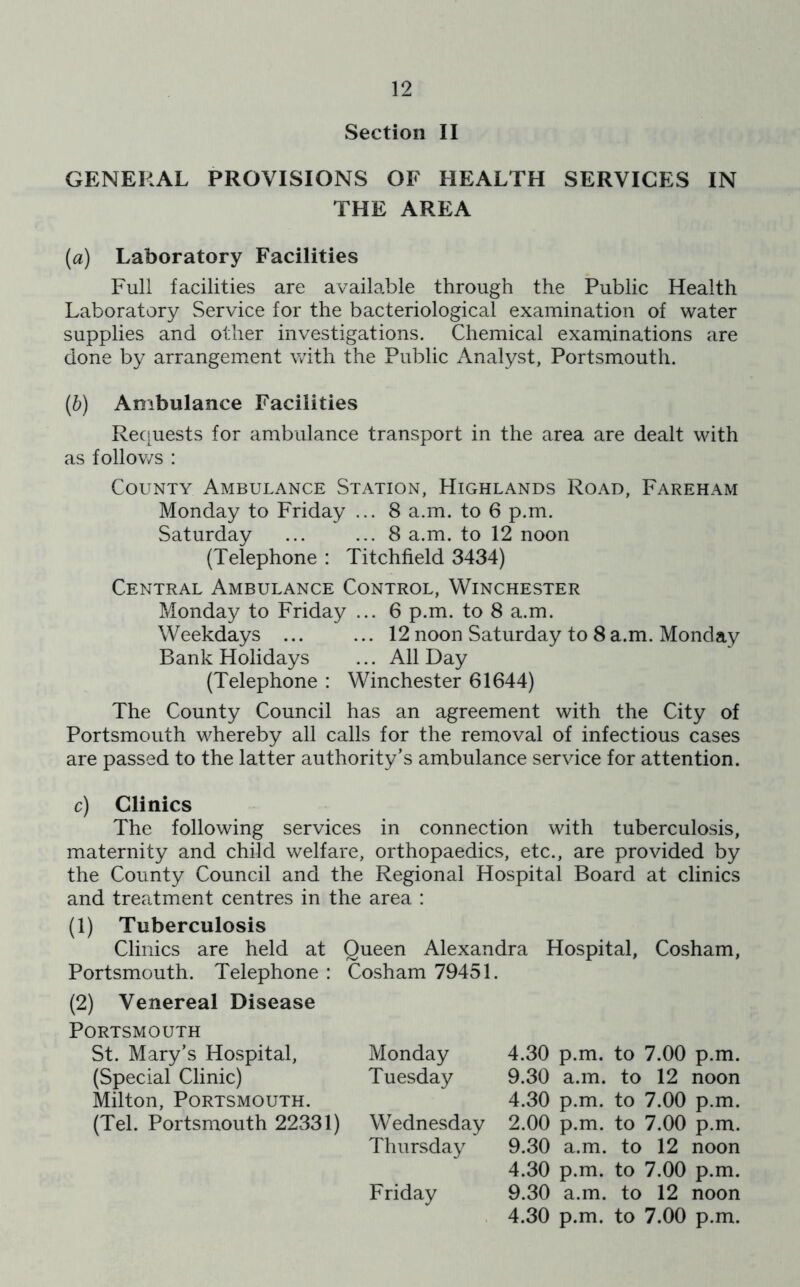 Section II GENERAL PROVISIONS OF HEALTH SERVICES IN THE AREA (а) Laboratory Facilities Full facilities are available through the Public Health Laboratory Service for the bacteriological examination of water supplies and other investigations. Chemical examinations are done by arrangement with the Public Analyst, Portsmouth. (б) Ambulance Facilities Requests for ambulance transport in the area are dealt with as follows : County Ambulance Station, Highlands Road, Fareham Monday to Friday ... 8 a.m. to 6 p.m. Saturday ... ... 8 a.m. to 12 noon (Telephone : Titchfield 3434) Central Ambulance Control, Winchester Monday to Friday ... 6 p.m. to 8 a.m. Weekdays ... ... 12 noon Saturday to 8 a.m. Monday Bank Holidays ... All Day (Telephone : Winchester 61644) The County Council has an agreement with the City of Portsmouth whereby all calls for the removal of infectious cases are passed to the latter authority’s ambulance service for attention. c) Clinics The following services in connection with tuberculosis, maternity and child welfare, orthopaedics, etc., are provided by the County Council and the Regional Hospital Board at clinics and treatment centres in the area : (1) Tuberculosis Clinics are held at Queen Alexandra Hospital, Cosham, Portsmouth. Telephone : Cosham 79451. (2) Venereal Disease Portsmouth St. Mary’s Hospital, (Special Clinic) Milton, Portsmouth. (Tel. Portsmouth 22331) Monday Tuesday Wednesday Thursday Friday 4.30 p.m. to 7.00 p.m. 9.30 a.m. to 12 noon 4.30 p.m. to 7.00 p.m. 2.00 p.m. to 7.00 p.m. 9.30 a.m. to 12 noon 4.30 p.m. to 7.00 p.m. 9.30 a.m. to 12 noon 4.30 p.m. to 7.00 p.m.