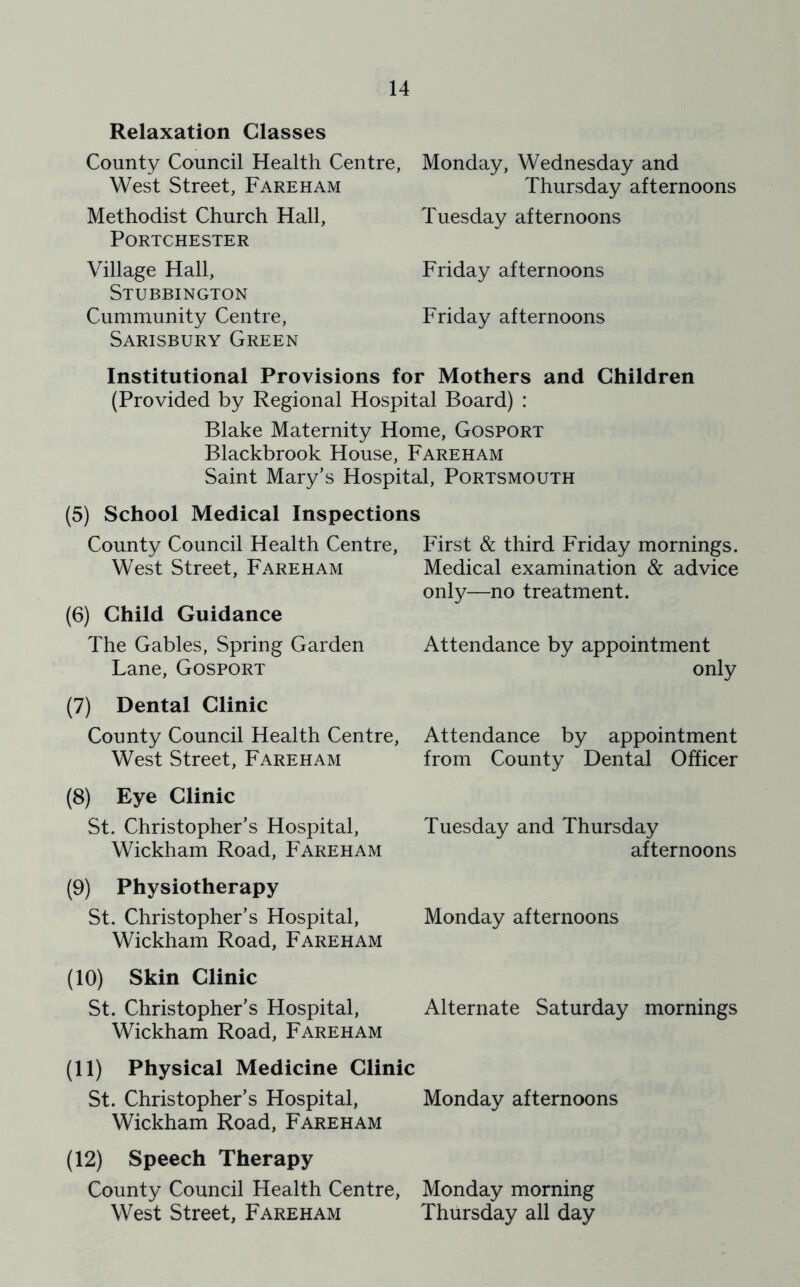 Relaxation Classes County Council Health Centre, West Street, Fareham Methodist Church Hall, PORTCHESTER Village Hall, Stubbington Cummunity Centre, Sarisbury Green Monday, Wednesday and Thursday afternoons Tuesday afternoons Friday afternoons Friday afternoons Institutional Provisions for Mothers and Children (Provided by Regional Hospital Board) : Blake Maternity Home, Gosport Blackbrook House, Fareham Saint Mary’s Hospital, Portsmouth (5) School Medical Inspections County Council Health Centre, West Street, Fareham (6) Child Guidance The Gables, Spring Garden Lane, Gosport (7) Dental Clinic County Council Health Centre, West Street, Fareham (8) Eye Clinic St. Christopher’s Hospital, Wickham Road, Fareham (9) Physiotherapy St. Christopher’s Hospital, Wickham Road, Fareham (10) Skin Clinic St. Christopher’s Hospital, Wickham Road, Fareham (11) Physical Medicine Clinic St. Christopher’s Hospital, Wickham Road, Fareham (12) Speech Therapy County Council Health Centre, West Street, Fareham First & third Friday mornings. Medical examination & advice only—no treatment. Attendance by appointment only Attendance by appointment from County Dental Officer Tuesday and Thursday afternoons Monday afternoons Alternate Saturday mornings Monday afternoons Monday morning Thursday all day