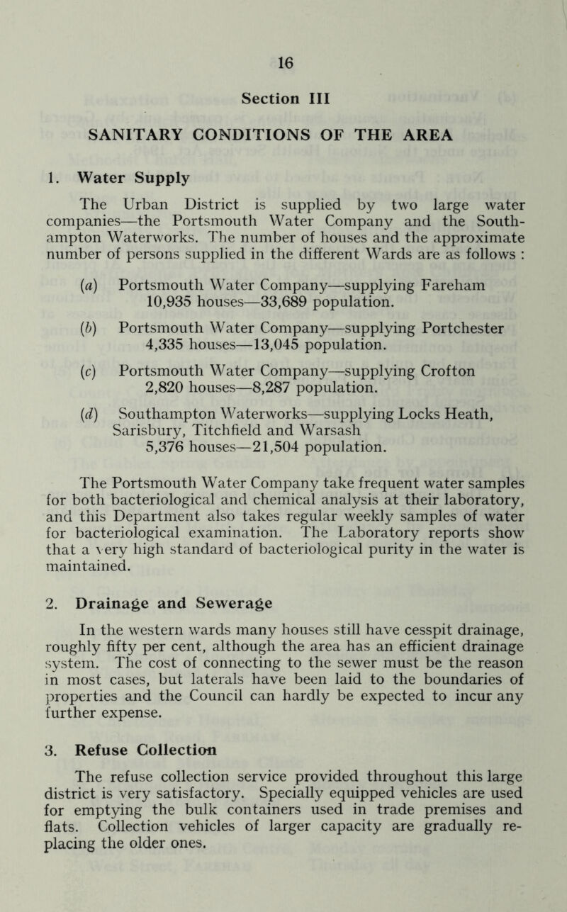 Section III SANITARY CONDITIONS OF THE AREA 1. Water Supply The Urban District is supplied by two large water companies—the Portsmouth Water Company and the South- ampton Waterworks. The number of houses and the approximate number of persons supplied in the different Wards are as follows : (а) Portsmouth Water Company—supplying Fareham 10,935 houses—33,689 population. (б) Portsmouth Water Company—supplying Portchester 4,335 houses—13,045 population. (c) Portsmouth Water Company—supplying Croft on 2,820 houses—8,287 population. (d) Southampton Waterworks—supplying Locks Heath, Sarisbury, Titchfield and Warsash 5,376 houses—21,504 population. The Portsmouth Water Company take frequent water samples for both bacteriological and chemical analysis at their laboratory, and this Department also takes regular weekly samples of water for bacteriological examination. The Laboratory reports show that a very high standard of bacteriological purity in the water is maintained. 2. Drainage and Sewerage In the western wards many houses still have cesspit drainage, roughly fifty per cent, although the area has an efficient drainage system. The cost of connecting to the sewer must be the reason in most cases, but laterals have been laid to the boundaries of properties and the Council can hardly be expected to incur any further expense. 3. Refuse Collection The refuse collection service provided throughout this large district is very satisfactory. Specially equipped vehicles are used for emptying the bulk containers used in trade premises and flats. Collection vehicles of larger capacity are gradually re- placing the older ones.