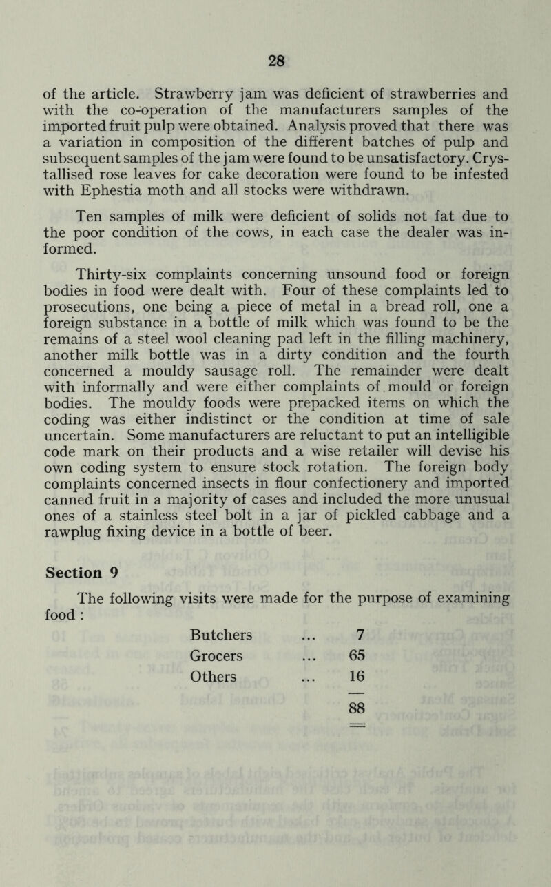of the article. Strawberry jam was deficient of strawberries and with the co-operation of the manufacturers samples of the imported fruit pulp were obtained. Analysis proved that there was a variation in composition of the different batches of pulp and subsequent samples of the jam were found to be unsatisfactory. Crys- tallised rose leaves for cake decoration were found to be infested with Ephestia moth and all stocks were withdrawn. Ten samples of milk were deficient of solids not fat due to the poor condition of the cows, in each case the dealer was in- formed. Thirty-six complaints concerning unsound food or foreign bodies in food were dealt with. Four of these complaints led to prosecutions, one being a piece of metal in a bread roll, one a foreign substance in a bottle of milk which was found to be the remains of a steel wool cleaning pad left in the filling machinery, another milk bottle was in a dirty condition and the fourth concerned a mouldy sausage roll. The remainder were dealt with informally and were either complaints of mould or foreign bodies. The mouldy foods were prepacked items on which the coding was either indistinct or the condition at time of sale uncertain. Some manufacturers are reluctant to put an intelligible code mark on their products and a wise retailer will devise his own coding system to ensure stock rotation. The foreign body complaints concerned insects in flour confectionery and imported canned fruit in a majority of cases and included the more unusual ones of a stainless steel bolt in a jar of pickled cabbage and a rawplug fixing device in a bottle of beer. Section 9 The following visits were made for the purpose of examining food : Butchers 7 Grocers 65 Others 16 88