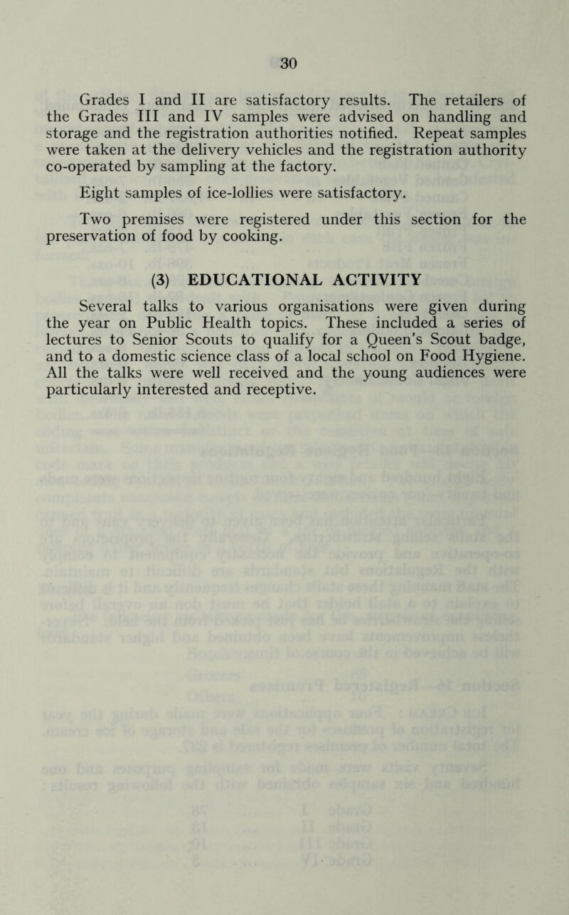 Grades I and II are satisfactory results. The retailers of the Grades III and IV samples were advised on handling and storage and the registration authorities notified. Repeat samples were taken at the delivery vehicles and the registration authority co-operated by sampling at the factory. Eight samples of ice-lollies were satisfactory. Two premises were registered under this section for the preservation of food by cooking. (3) EDUCATIONAL ACTIVITY Several talks to various organisations were given during the year on Public Health topics. These included a series of lectures to Senior Scouts to qualify for a Queen’s Scout badge, and to a domestic science class of a local school on Food Hygiene. All the talks were well received and the young audiences were particularly interested and receptive.