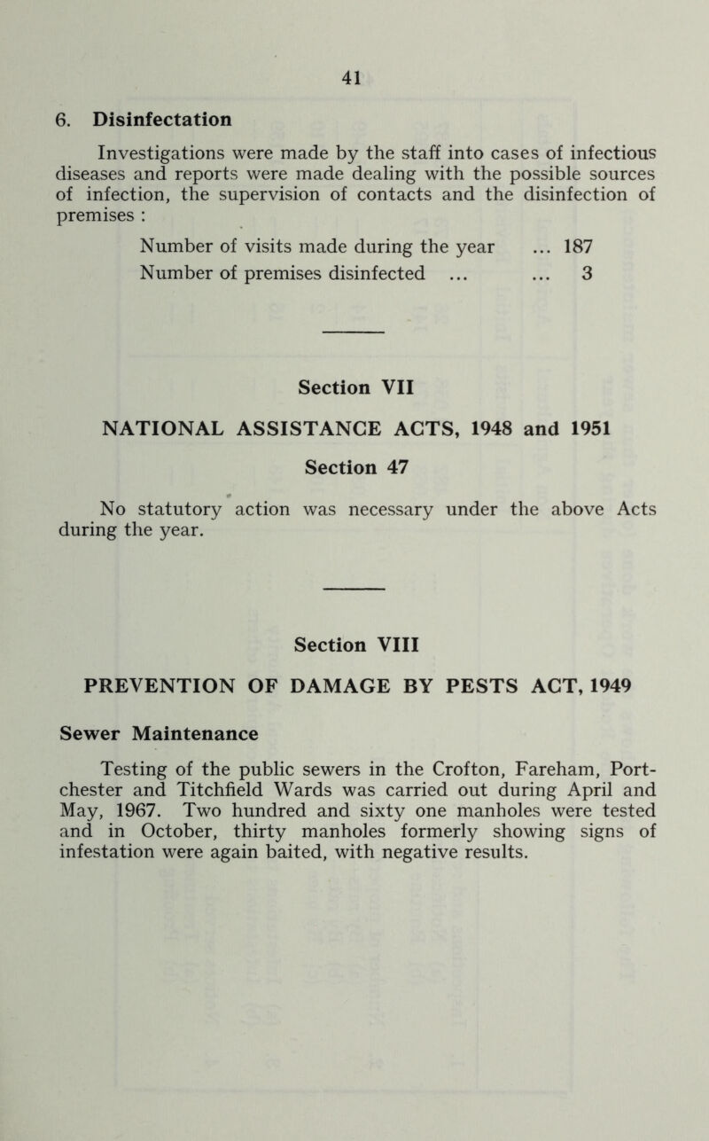 6. Disinfectation Investigations were made by the staff into cases of infectious diseases and reports were made dealing with the possible sources of infection, the supervision of contacts and the disinfection of premises : Number of visits made during the year ... 187 Number of premises disinfected ... ... 3 Section VII NATIONAL ASSISTANCE ACTS, 1948 and 1951 Section 47 No statutory action was necessary under the above Acts during the year. Section VIII PREVENTION OF DAMAGE BY PESTS ACT, 1949 Sewer Maintenance Testing of the public sewers in the Crofton, Fareham, Port- chester and Titchfield Wards was carried out during April and May, 1967. Two hundred and sixty one manholes were tested and in October, thirty manholes formerly showing signs of infestation were again baited, with negative results.