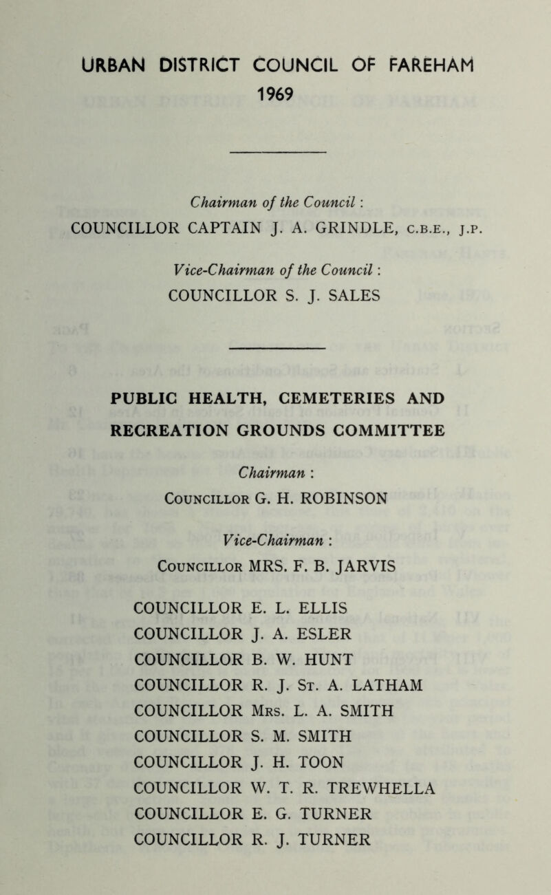 URBAN DISTRICT COUNCIL OF FAREHAM 1969 Chairman of the Council: COUNCILLOR CAPTAIN J. A. GRINDLE, c.b.e., j.p. Vice-Chairman of the Council: COUNCILLOR S. J. SALES PUBLIC HEALTH, CEMETERIES AND RECREATION GROUNDS COMMITTEE Chairman : Councillor G. H. ROBINSON Vice-Chairman : Councillor MRS. F. B. JARVIS COUNCILLOR E. L. ELLIS COUNCILLOR J. A. ESLER COUNCILLOR B. W. HUNT COUNCILLOR R. J. St. A. LATHAM COUNCILLOR Mrs. L. A. SMITH COUNCILLOR S. M. SMITH COUNCILLOR J. H. TOON COUNCILLOR W. T. R. TREWHELLA COUNCILLOR E. G. TURNER COUNCILLOR R. J. TURNER