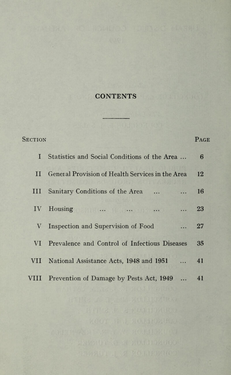 CONTENTS Section Page I Statistics and Social Conditions of the Area ... 6 II Genei al Provision of Health Services in the Area 12 III Sanitary Conditions of the Area ... ... 16 IV Housing ... ... ... ... 23 V Inspection and Supervision of Food ... 27 VI Prevalence and Control of Infectious Diseases 35 VII National Assistance Acts, 1948 and 1951 ... 41 VIII Prevention of Damage by Pests Act, 1949 ... 41