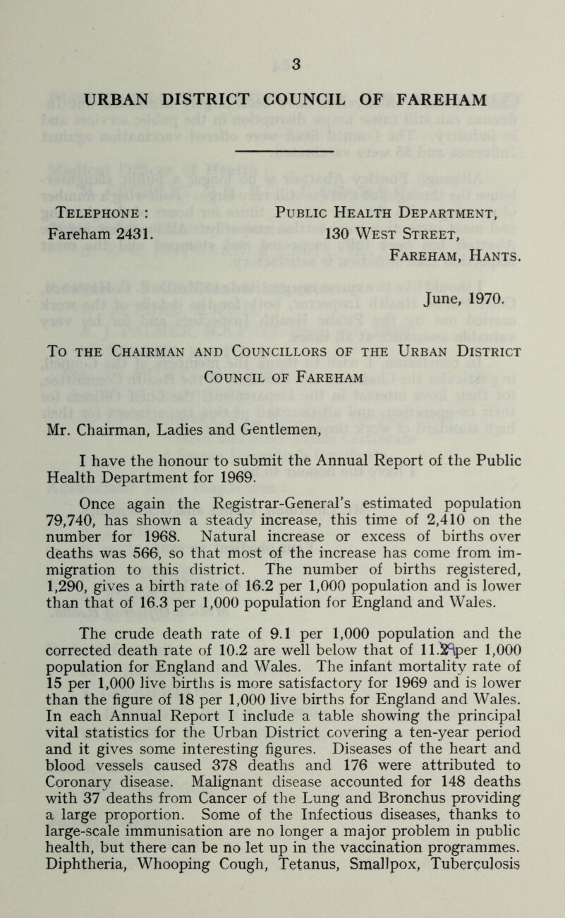URBAN DISTRICT COUNCIL OF FAREHAM Telephone : Fareham 2431. Public Health Department, 130 West Street, Fareham, Hants. June, 1970. To THE Chairman and Councillors of the Urban District Council of Fareham Mr. Chairman, Ladies and Gentlemen, I have the honour to submit the Annual Report of the Public Health Department for 1969. Once again the Registrar-General’s estimated population 79,740, has shown a steady increase, this time of 2,410 on the number for 1968. Natural increase or excess of births over deaths was 566, so that most of the increase has come from im- migration to this district. The number of births registered, 1,290, gives a birth rate of 16.2 per 1,000 population and is lower than that of 16.3 per 1,000 population for England and Wales. The crude death rate of 9.1 per 1,000 population and the corrected death rate of 10.2 are well below that of ll.^^Hper 1,000 population for England and Wales. The infant mortality rate of 15 per 1,000 live births is more satisfactory for 1969 and is lower than the figure of 18 per 1,000 live births for England and Wales. In each Annual Report I include a table showing the principal vital statistics for the Urban District covering a ten-year period and it gives some interesting figures. Diseases of the heart and blood vessels caused 378 deaths and 176 were attributed to Coronary disease. Malignant disease accounted for 148 deaths with 37 deaths from Cancer of the Lung and Bronchus providing a large proportion. Some of the Infectious diseases, thanks to large-scale immunisation are no longer a major problem in public health, but there can be no let up in the vaccination programmes. Diphtheria, Whooping Cough, Tetanus, Smallpox, Tuberculosis