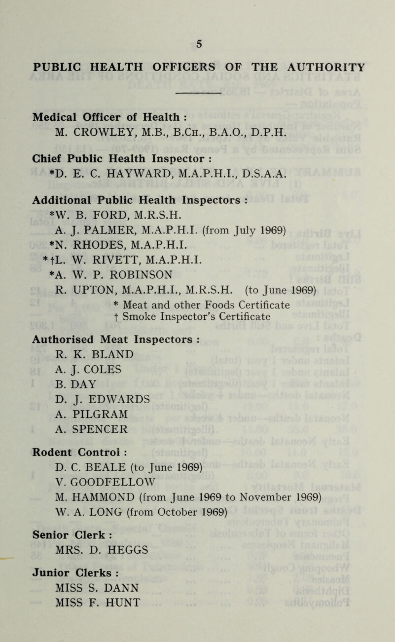 PUBLIC HEALTH OFFICERS OF THE AUTHORITY Medical Officer of Health : M. CROWLEY, M.B., B.Ch., B.A.O., D.P.H. Chief Public Health Inspector ; ♦D. E. C. HAYWARD, M.A.P.H.I., D.S.A.A. Additional Public Health Inspectors : *W. B. FORD, M.R.S.H. A. J. PALMER, M.A.P.H.L (from July 1969) ♦N. RHODES, M.A.P.H.L *tL. W. RIVETT, M.A.P.H.L *A. W. P. ROBINSON R. UPTON, M.A.P.H.L, M.R.S.H. (to June 1969) * Meat and other Foods Certificate t Smoke Inspector’s Certificate Authorised Meat Inspectors : R. K. BLAND A. J. COLES B. DAY D. J. EDWARDS A. PILGRAM A. SPENCER Rodent Control : D. C. BEALE (to June 1969) V. GOODFELLOW M. HAMMOND (from June 1969 to November 1969) W. A. LONG (from October 1969) Senior Clerk : MRS. D. HEGGS Junior Clerks : MISS S. DANN MISS F. HUNT