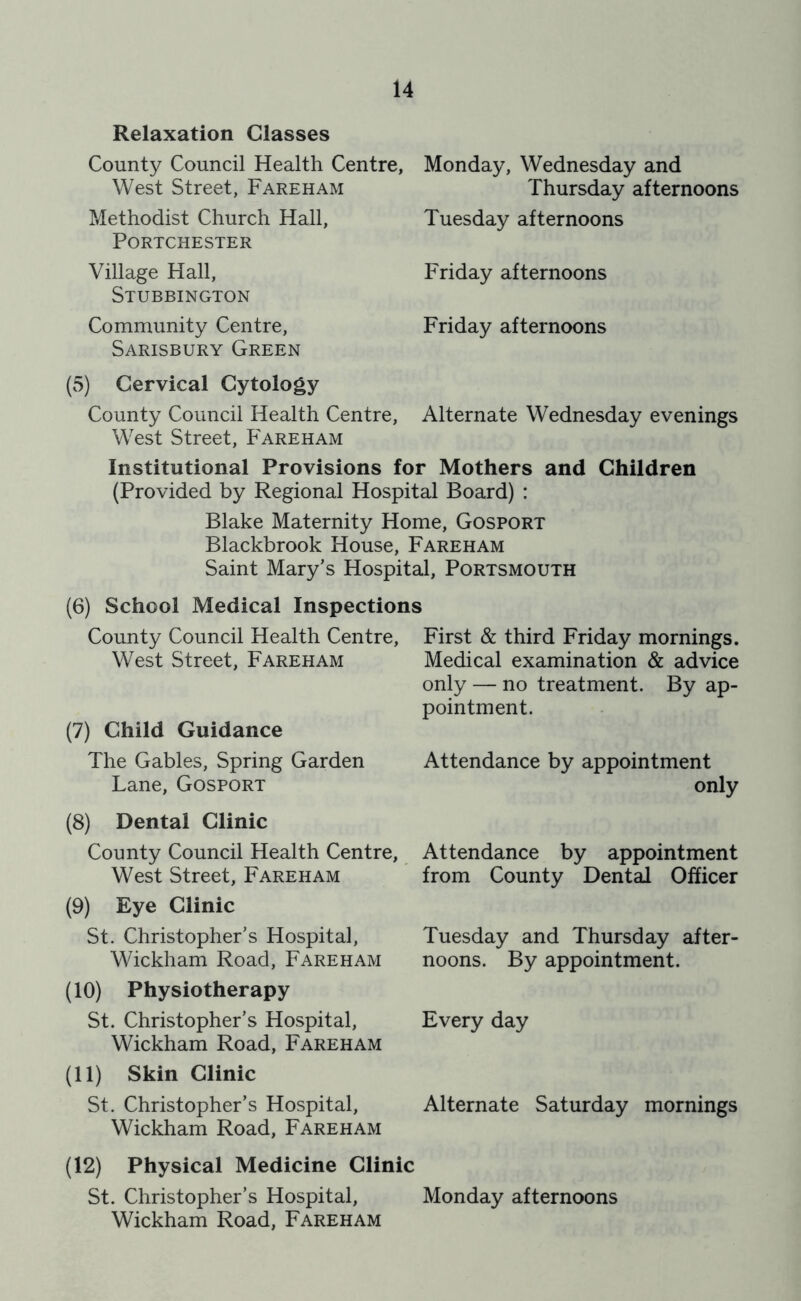 Relaxation Classes County Council Health Centre, West Street, Fareham Methodist Church Hall, PORTCHESTER Village Hall, Stubbington Community Centre, Sarisbury Green Monday, Wednesday and Thursday afternoons Tuesday afternoons Friday afternoons Friday afternoons (5) Cervical Cytology County Council Health Centre, Alternate Wednesday evenings West Street, Fareham Institutional Provisions for Mothers and Children (Provided by Regional Hospital Board) : Blake Maternity Home, Gosport Blackbrook House, Fareham Saint Mary’s Hospital, Portsmouth (6) School Medical Inspections County Council Health Centre, West Street, Fareham (7) Child Guidance The Gables, Spring Garden Lane, Gosport (8) Dental Clinic County Council Health Centre, West Street, Fareham (9) Eye Clinic St. Christopher’s Hospital, Wickham Road, Fareham (10) Physiotherapy St. Christopher’s Hospital, Wickham Road, Fareham (11) Skin Clinic St. Christopher’s Hospital, Wickham Road, Fareham First & third Friday mornings. Medical examination & advice only — no treatment. By ap- pointment. Attendance by appointment only Attendance by appointment from County Dental Officer Tuesday and Thursday after- noons. By appointment. Every day Alternate Saturday mornings (12) Physical Medicine Clinic St. Christopher’s Hospital, Monday afternoons Wickham Road, Fareham