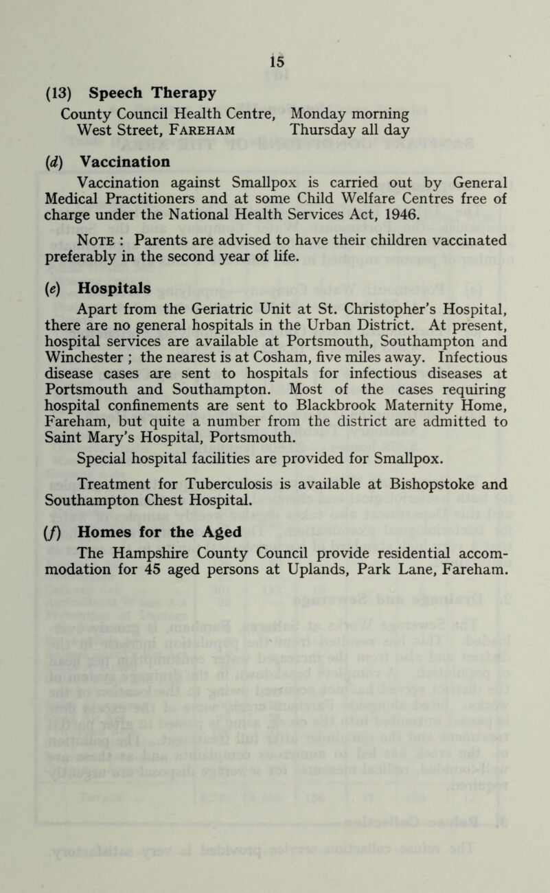(13) Speech Therapy County Council Health Centre, Monday morning West Street, Fareham Thursday all day (d) Vaccination Vaccination against Smallpox is carried out by General Medical Practitioners and at some Child Welfare Centres free of charge under the National Health Services Act, 1946. Note : Parents are advised to have their children vaccinated preferably in the second year of hfe. (e) Hospitals Apart from the Geriatric Unit at St. Christopher’s Hospital, there are no general hospitals in the Urban District. At present, hospital services are available at Portsmouth, Southampton and Winchester ; the nearest is at Cosham, five miles away. Infectious disease cases are sent to hospitals for infectious diseases at Portsmouth and Southampton. Most of the cases requiring hospital confinements are sent to Blackbrook Maternity Home, Fareham, but quite a number from the district are admitted to Saint Mary's Hospital, Portsmouth. Special hospital facilities are provided for Smallpox. Treatment for Tuberculosis is available at Bishopstoke and Southampton Chest Hospital. (/) Homes for the Aged The Hampshire County Council provide residential accom- modation for 45 aged persons at Uplands, Park Lane, Fareham.