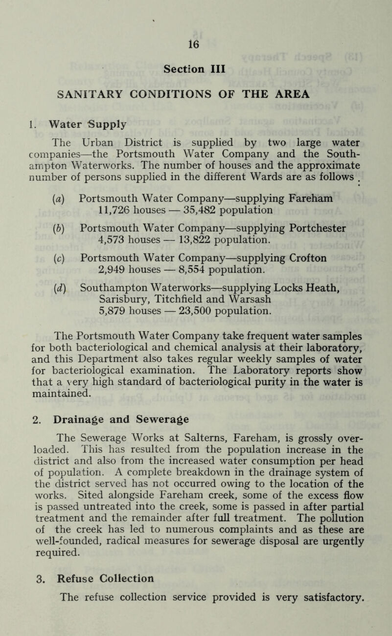 Section III SANITARY CONDITIONS OF THE AREA 1. Water Supply The Urban District is supplied by two large water companies—the Portsmouth Water Company and the South- ampton Waterworks. The number of houses and the approximate number of persons supplied in the different Wards are as follows . (a) Portsmouth Water Company—supplying Fareham 11,726 houses — 35,482 population (h) Portsmouth Water Company—supplying Portchester 4,573 houses — 13,822 population. (c) Portsmouth Water Company—supplying Crofton 2,949 houses — 8,554 population. [d) Southampton Waterworks—supplying Locks Heath, Sarisbury, Titchfield and Warsash 5,879 houses — 23,500 population. The Portsmouth Water Company take frequent water samples for both bacteriological and chemical analysis at their laboratory, and this Department also takes regular weekly samples of water for bacteriological examination. The Laboratory reports show that a very high standard of bacteriological purity in the water is maintained. 2. Drainage and Sewerage The Sewerage Works at Salterns, Fareham, is grossly over- loaded. This has resulted from the population increase in the district and also from the increased water consumption per head of population. A complete breakdown in the drainage system of the district served has not occurred owing to the location of the works. Sited alongside Fareham creek, some of the excess flow is passed untreated into the creek, some is passed in after partial treatment and the remainder after full treatment. The pollution of the creek has led to numerous complaints and as these are well-founded, radical measures for sewerage disposal are urgently required. 3. Refuse Collection The refuse collection service provided is very satisfactory.
