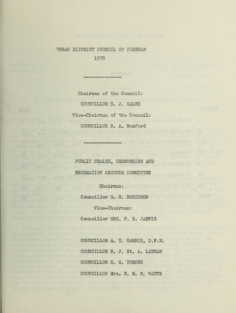 URBAN DISTRICT COUNCIL OF FAREHAM 1970 Chairman of the Council: COUNCILLOR S. J. SALES Vice-Chairman of the Council: COUNCILLOR R. A. Huxford PUBLIC HEALTH, CEMETERIES AND RECREATION GROUNDS COMMITTEE Chairman: Councillor G. H. ROBINSON Vic e-Chairman: Councillor MS. F. B. JARVIS COUNCILLOR A. E. HARRIS, D.F.M. COUNCILLOR R. J. St. A. LATHAM COUNCILLOR E. G. TURNER COUNCILLOR Mrs. E. M. E. WATTS
