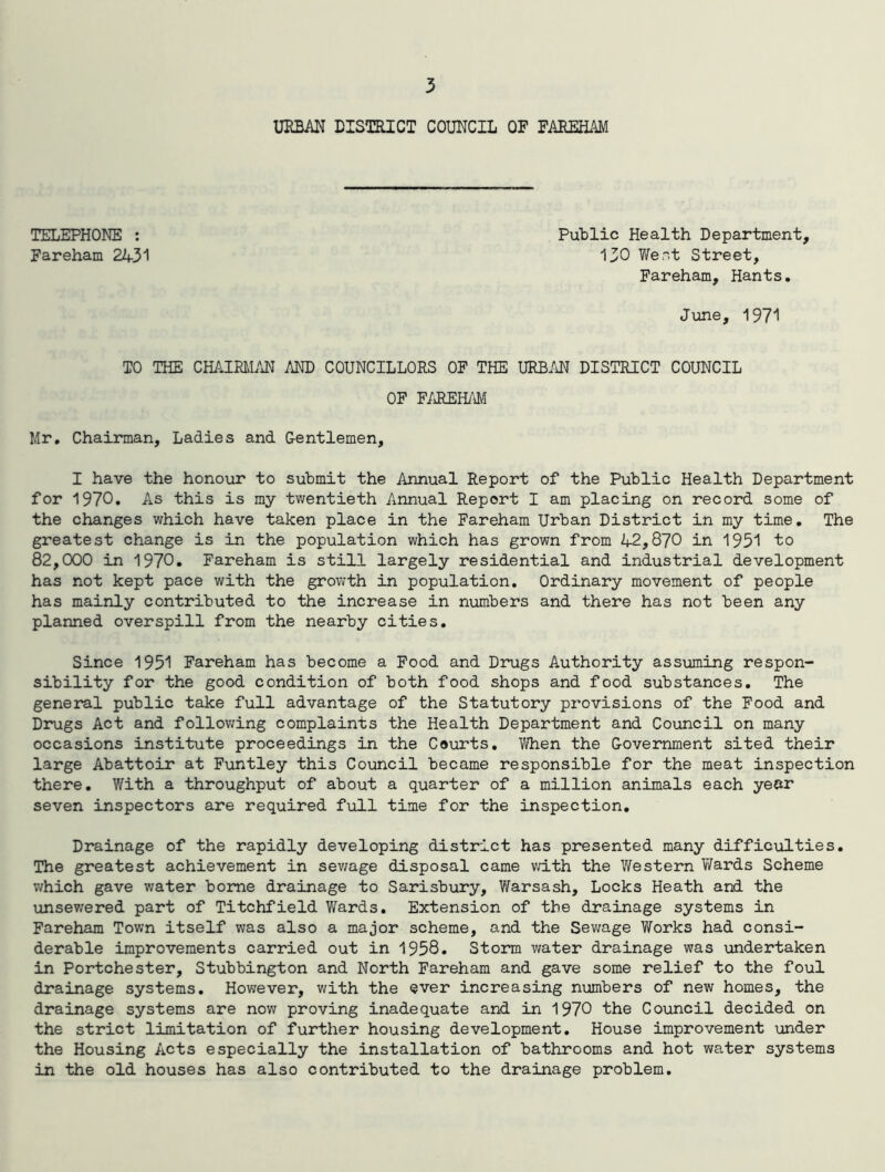 URBAN DISTRICT COUNCIL OF FAREHAM TELEPHONE : Fareham 2431 Public Health Department, 130 Went Street, Fareham, Hants. June, 1971 TO THE CHAIRMAN AND COUNCILLORS OF THE URBAN DISTRICT COUNCIL OF FAREHAM Mr. Chairman, Ladies and Gentlemen, I have the honour to submit the Annual Report of the Public Health Department for 1970. As this is my twentieth Annual Report I am placing on record some of the changes which have taken place in the Fareham Urban District in my time. The greatest change is in the population which has grown from 42,870 in 1951 to 82,000 in 1970. Fareham is still largely residential and industrial development has not kept pace with the growth in population. Ordinary movement of people has mainly contributed to the increase in numbers and there has not been any planned overspill from the nearby cities. Since 1951 Fareham has become a Food and Drugs Authority assuming respon- sibility for the good condition of both food shops and food substances. The general public take full advantage of the Statutory provisions of the Food and Drugs Act and following complaints the Health Department and Council on many occasions institute proceedings in the Courts. When the Government sited their large Abattoir at Funtley this Council became responsible for the meat inspection there. With a throughput of about a quarter of a million animals each year seven inspectors are required full time for the inspection. Drainage of the rapidly developing district has presented many difficulties. The greatest achievement in sewage disposal came with the Western Wards Scheme which gave water borne drainage to Sarisbury, Warsash, Locks Heath and the unsewered part of Titchfield Wards. Extension of the drainage systems in Fareham Town itself was also a major scheme, and the Sewage Works had consi- derable improvements carried out in 1958. Storm water drainage was undertaken in Portchester, Stubbington and North Fareham and gave some relief to the foul drainage systems. However, with the ever increasing numbers of new homes, the drainage systems are now proving inadequate and in 1970 the Council decided on the strict limitation of further housing development. House improvement under the Housing Acts especially the installation of bathrooms and hot water systems in the old houses has also contributed to the drainage problem.