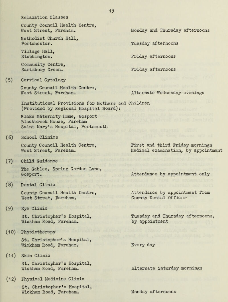Relaxation Classes County Council Health Centre, West Street, Fareham. Methodist Church Hall, Portchester. Village Hall, Stubbington. Community Centre, Sarisbury Green. Cervical Cytology County Council Health Centre, West Street, Fareham. Monday and Thursday afternoons Tuesday afternoons Friday afternoons Friday afternoons Alternate Wednesday evenings Institutional Provisions for Mothers and Children (Provided by Regional Hospital Board): Blake Maternity Home, Gosport Blackbrook House, Fareham Saint Mary's Hospital, Portsmouth School Clinics County Council Health Centre, West Street, Fareham. Child Guidance The Gables, Spring Garden Lane Gosport. Dental Clinic County Council Health Centre, West Street, Fareham. Eye Clinic St. Christopher's Hospital, Wickham Road, Fareham. Physiotherapy St. Christopher's Hospital, Wickham Road, Fareham. Skin Clinic St. Christopher's Hospital, Wickham Road, Fareham. Physical Medicine Clinic St. Christopher's Hospital, Wickham Road, Fareham. First and third Friday mornings Medical examination, by appointment Attendance by appointment only Attendance by appointment from County Dental Officer Tuesday and Thursday afternoons, by appointment Every day Alternate Saturday mornings Monday afternoons