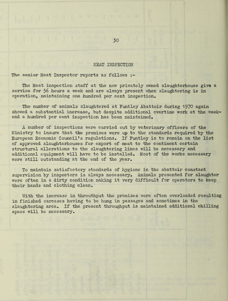 MEAT INSPECTION The senior Meat Inspector reports as follows The Meat inspection staff at the now privately owned slaughterhouse give a service for 56 hours a week and are always present when slaughtering is in operation, maintaining one hundred per cent inspection. The number of animals slaughtered at Funtley Abattoir during 1970 again showed a substantial increase, but despite additional overtime work at the week- end a hundred per cent inspection has been maintained. A number of inspections were carried out by veterinary officers of the Ministry to insure that the premises were up to the standards required by the European Economic Council’s regulations. If Funtley is to remain on the list of approved slaughterhouses for export of meat to the continent certain structural allerations to the slaughtering lines will be necessary and additional equipment will have to be installed. Most of the works necessary were still outstanding at the end of the year. To maintain satisfactory standards of hygiene in the abattoir constant supervision by inspectors is always necessary. Animals presented for slaughter were often in a dirty condition making it very difficult for operators to keep their hands and clothing clean. With the increase in throuthput the premises were often overloaded resulting in finished carcases having to be hung in passages and sometimes in the slaughtering area. If the present throughput is maintained additional chilling space will be necessary.