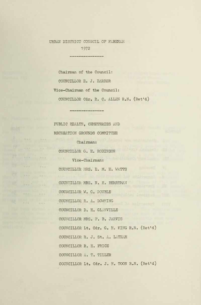 URBAN DISTRICT COUNCIL OP FAREHAM 1972 Chairman of the Councils COUNCILLOR E. J. BARBER Vice-Chairman of the Councils COUNCILLOR Cdr. R. C. ALLEN R.N. (Ret'd) PUBLIC HEALTH, CEMETERIES AND RECREATION GROUNDS COMMITTEE Chairmans COUNCILLOR G. H. ROBINSON Vice-Chairmans COUNCILLOR MRS. E. M. E. WATTS COUNCILLOR MRS. N. H. BERRYMAN COUNCILLOR W. G. DOUBLE COUNCILLOR R. A. DOWNING COUNCILLOR D. H. GLANVILLE COUNCILLOR MRS. P. B. JARVIS COUNCILLOR Lt. Cdr. G. H. KING R.N. (Ret’d) COUNCILLOR R. J. St. A. LATHAM COUNCILLOR R. H. PRICE COUNCILLOR A. T. TILLER COUNCILLOR Lt. Cdr. J. H. TOON R.N. (Ret'd)