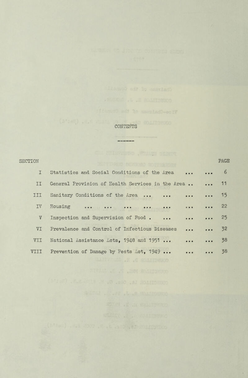 CONTENTS SECTION I Statistics and Social Conditions of the Area .. II General Provision of Health Services in the Area . Ill Sanitary Conditions of the Area ... ... II Housing ... .o« ... ... ... .. V Inspection and Supervision of Pood . ... .. VI Prevalence and Control of Infectious Diseases .. VII National Assistance Acts, 1948 and 195*1 ••• .. VIII Prevention of Damage hy Pests Act, 1949 ••• •• PAGE .». 6 ... 11 ... 15 22 ... 25 ... 52 ... 38 38