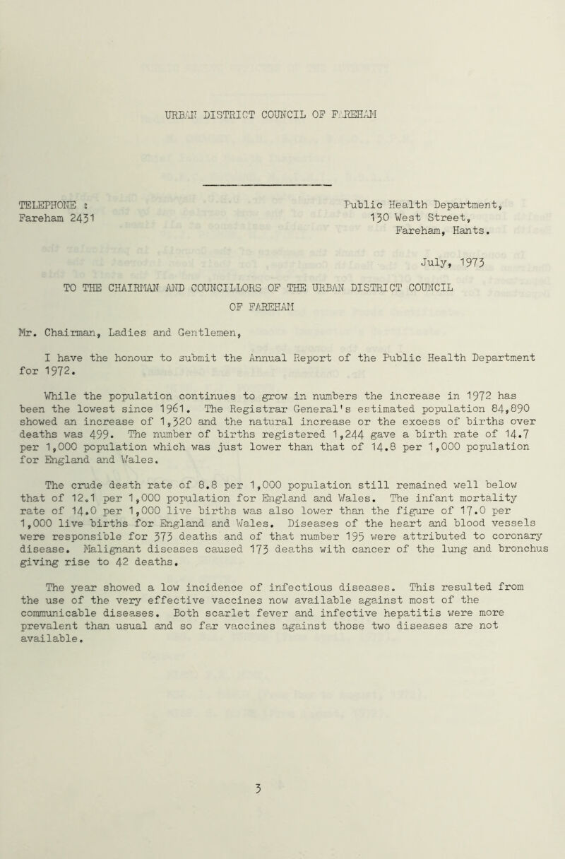 TELEPHONE ? Fareham 2431 Public Health Department, 130 West Street, Fareham, Hants. July, 1973 TO THE CHAIRMAN MID COUNCILLORS OF THE URBAN DISTRICT COUNCIL OF FAREHAM Mr. Chairman, Ladies and Gentlemen, I have the honour to submit the Annual Report of the Public Health Department for 1972. While the population continues to grow in numbers the increase in 1972 has been the lowest since 19&1. The Registrar General's estimated population 84,890 showed an increase of 1,320 and the natural increase or the excess of births over deaths was 499* The number of births registered 1,244 gave a birth rate of 14.7 per 1,000 population which was just lower than that of 14.8 per 1,000 population for England and Wales. The crude dea.th rate of 8.8 per 1,000 population still remained well below that of 12.1 per 1,000 population for England and Wales. The infant mortality rate of 14.O per 1,000 live births was also lower than the figure of 17*0 per 1,000 live births for England and Wales. Diseases of the heart and blood vessels were responsible for 373 deaths and of that number 195 were attributed to coronary disease. Malignant diseases caused 173 deaths with cancer of the lung and bronchus giving rise to 42 deaths. The year showed a low incidence of infectious diseases. This resulted from the use of the very effective vaccines now available against most of the communicable diseases. Both scarlet fever and infective hepatitis were more prevalent than usual and so far vaccines against those two diseases are not available.