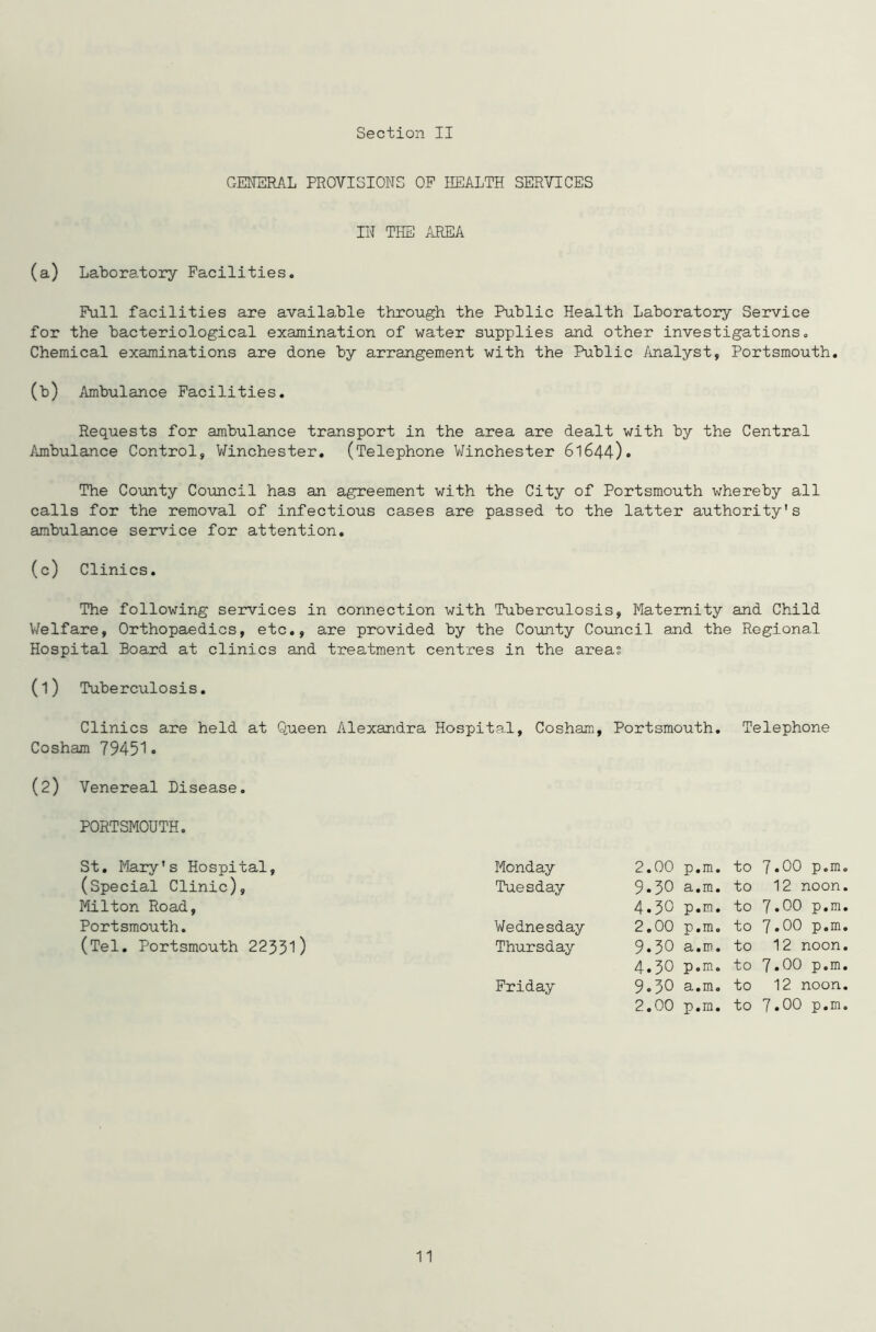 GENERAL PROVISIONS OP HEALTH SERVICES IN THE AREA (a) Laboratory Facilities. Pull facilities are available through the Public Health Laboratory Service for the bacteriological examination of water supplies and other investigations. Chemical examinations are done by arrangement with the Public Analyst, Portsmouth. (b) Ambulance Facilities. Requests for ambulance transport in the area are dealt with by the Central Ambulance Control, Winchester. (Telephone Winchester 61644)• The County Council has an agreement with the City of Portsmouth whereby all calls for the removal of infectious cases are passed to the latter authority's ambulance service for attention. (c) Clinics. The following services in connection with Tuberculosis, Maternity and Child Welfare, Orthopaedics, etc., are provided by the County Council and the Regional Hospital Board at clinics and treatment centres in the areas (1) Tuberculosis. Clinics are held at Queen Alexandra Hospital, Cosham, Portsmouth. Telephone Cosham 79451• (2) Venereal Disease. PORTSMOUTH. St. Mary's Hospital, Monday 2.00 p.m. to 7.00 p.m. (Special Clinic), Tuesday 9.50 a.m. to 12 noon. Milton Road, 4.30 p.m. to 7.00 p.m. Portsmouth. Wednesday 2.00 p.m. to 7.00 p.m. (Tel. Portsmouth 22351) Thursday 9.30 Si • ID • to 12 noon. 4.30 p*m. to 7.00 p.m. Friday 9.30 si • m 0 to 12 noon. 2.00 p.m. to 7.00 p.m. 11