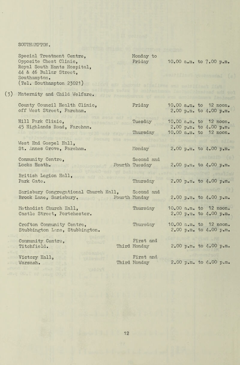 SOUTHAMPTON. Special Treatment Centre, Monday to Opposite Chest Clinic, Friday 10.00 a.m. to 7.00 p.m. Royal South Hants Hospital, 44 & 46 Bullar Street, Southampton. (Tel. Southampton 23021) (3) Maternity and Child Welfare. County Council Health Clinic, Friday 10.00 a.m. to 12 noon. off West Street, Fareham. 2.00 p.m. to 4.00 p.m. Hill Park Clinic, Tuesday 10.00 a.m. to 12 noon. 45 Highlands Road, Fareham. 2.00 p.m. to 4.00 p.m. Thursday 10.00 a.m. to 12 noon. West End Gospel Hall, St. Annes Grove, Fareham. Monday 2.00 p.m. to 4.00 p.m. Community Centre, Second and Locks Heath. Fourth Tuesday 2.00 p.m. to 4.00 p.m. British Legion Hall, Park Gate. Thursday 2.00 p.m. to 4.00 p.m. Sarisbury Congregational Church Hall, Second and Brook Lane, Sarisbury. Fourth Monday 2.00 p.m. to 4.00 p.m. Methodist Church Hall, Thursday 10.00 a.m. to 12 noon. Castle Street, Portchester. 2.00 p.m. to 4.00 p.m. Crofton Community Centre, Thursday 10.00 a.m. to 12 noon. Stubbington Lane, Stubbington. 2.00 p.m. to 4.00 p.m. Community Centre, First and Titchfield. Third Monday 2.00 p.m. to 4.00 p.m. Victory Hall, First and Warsash. Third Monday 2.00 p.m. to 4.00 p.m.