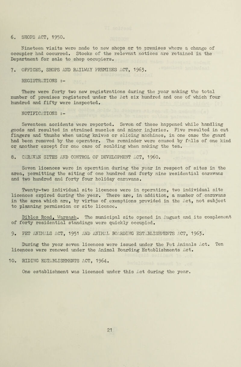 6. SHOPS ACT, 1950 Nineteen visits were made to new shops or to premises where a change of occupier had occurred. Stocks of the relevant notices are retained in the Department for sale to shop occupiers. 7. OFFICES, SHOPS AND RAILWAY PREMISES ACT, 1963- REGISTRATIONS s- There were forty two new registrations during the year making the total number of premises registered under the Act six hundred and one of which four hundred and fifty were inspected. NOTIFICATIONS s- Seventeen accidents were reported. Seven of these happened while handling goods and resulted in strained muscles and minor injuries. Five resulted in cut fingers and thumbs when using knives or slicing machines, in one case the guard had been removed by the operator. The remainder were caused by fa.lls of one kind or another except for one case of scalding when making the tea. 8. CARAVAN SITES AND CONTROL OF DEVELOPMENT ACT, I960. Seven licences were in operation during the year in respect of sites in the area, permitting the siting of one hundred and forty nine residential caravans and two hundred and forty four holiday caravans. Twenty-two individual site licences were in operation, two individual site licences expired during the year. There are, in addition, a number of caravans in the area which are, by virtue of exemptions provided in the Act, not subject to planning permission or site licence. Dibles Road, Warsash. The municipal site opened in August and its complement of forty residential standings were quickly occupied. 9. PET ANIMALS ACT, 1951 AND ANIMAL BOARDING ESTABLISHMENTS ACT, 1963. During the year seven licences were issued under the Pet Animals Act. Ten licences were renewed under the Animal Boarding Establishments Act. 10. RIDING ESTABLISHMENTS ACT, 1964. One establishment was licensed under this Act during the year.
