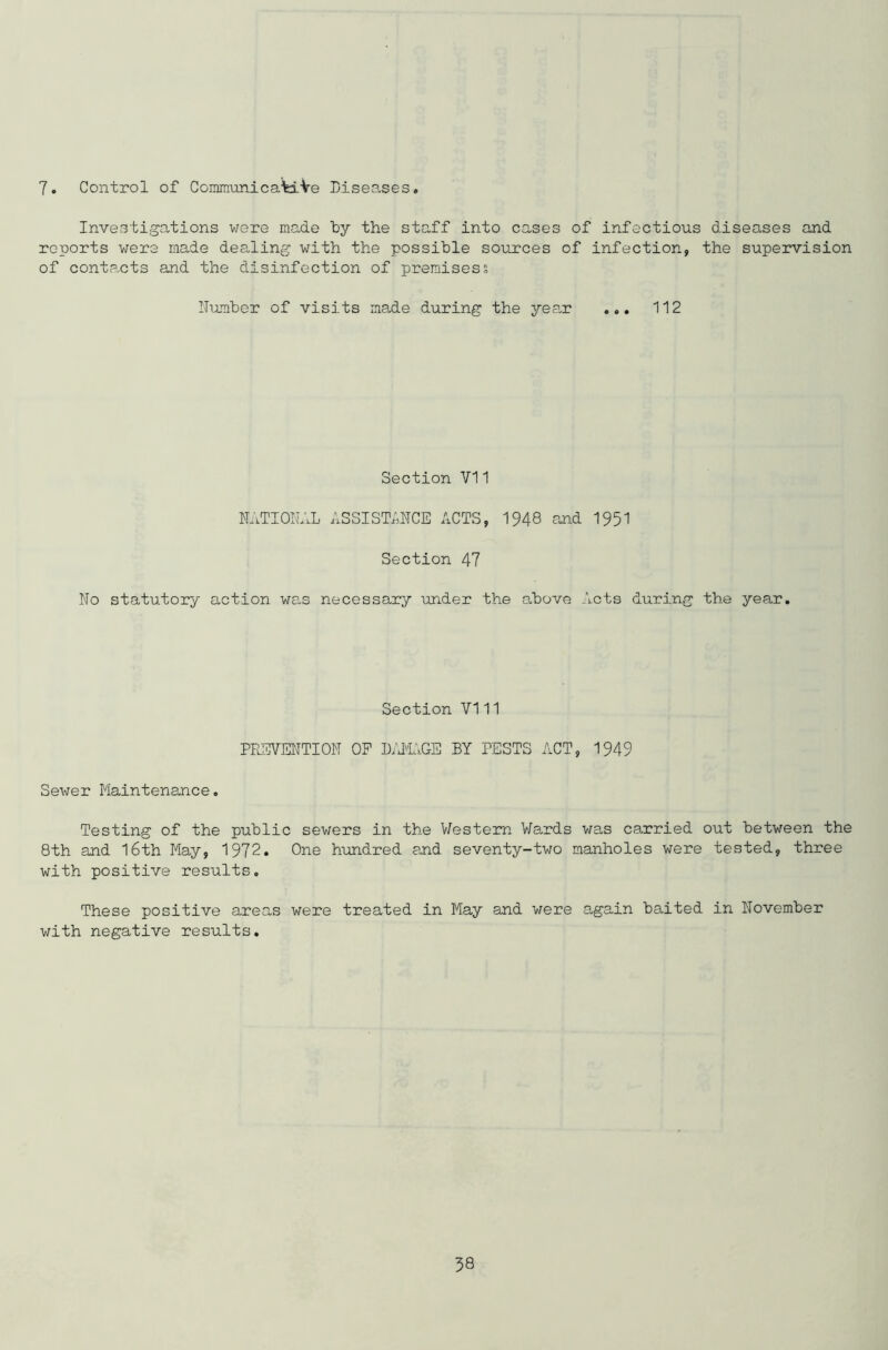 Investigations were made by the staff into cases of infectious diseases and reports were made dealing with the possible sources of infection, the supervision of contacts and the disinfection of premises % Number of visits made during the year ... 112 Section VI1 NATIONAL ASSISTANCE ACTS, 1948 and 1951 Section 47 No statutory action was necessary under the above Acts during the year. Section VI11 PREVENTION OP DAMAGE BY PESTS ACT, 1949 Sewer Maintenance. Testing of the public sewers in the Western Wards was carried out between the 8th and 16th May, 1972. One hundred and seventy-two manholes were tested, three with positive results. These positive areas were treated in May and were again baited in November with negative results. 58