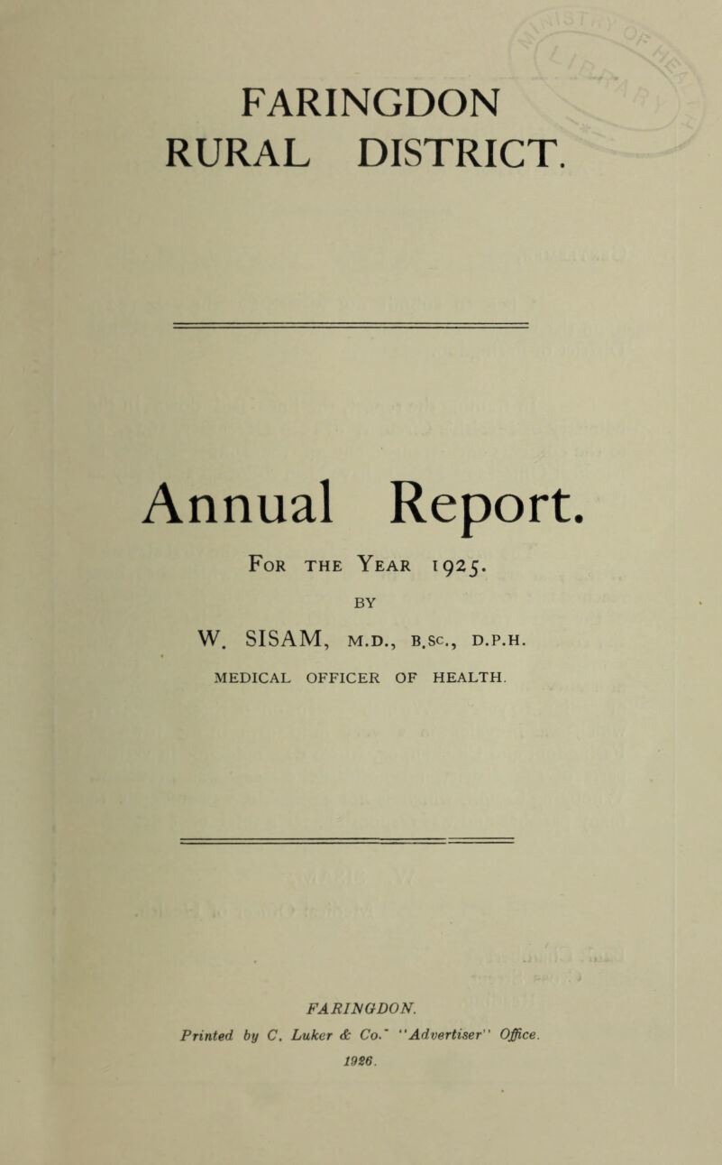 FARINGDON RURAL DISTRICT. Annual Report. For the Year 1925. BY W. SISAM, M. D., B.Sc., D.P.H. MEDICAL OFFICER OF HEALTH. FARIISGDON. Printed by C. Luker & Co.' Advertiser Office. 1926.