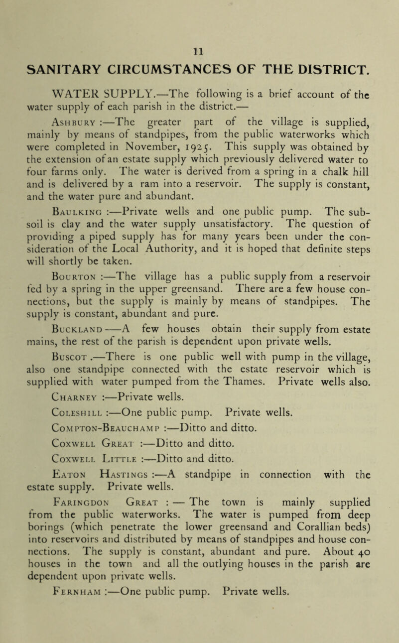 SANITARY CIRCUMSTANCES OF THE DISTRICT. WATER SUPPLY.—The following is a brief account of the water supply of each parish in the district.— Ashbury :—The greater part of the village is supplied, mainly by means of standpipes, from the public waterworks which were completed in November, 1925. This supply was obtained by the extension of an estate supply which previously delivered water to four farms only. The water is derived from a spring in a chalk hill and is delivered by a ram into a reservoir. The supply is constant, and the water pure and abundant. Baulking :—Private wells and one public pump. The sub- soil is clay and the water supply unsatisfactory. The question of providing a piped supply has for many years been under the con- sideration of the Local Authority, and it is hoped that definite steps will shortly be taken. Bourton :—The village has a public supply from a reservoir fed by a spring in the upper greensand. There are a few house con- nections, but the supply is mainly by means of standpipes. The supply is constant, abundant and pure. Buckland A few houses obtain their supply from estate mains, the rest of the parish is dependent upon private wells. Buscot .—There is one public well with pump in the village, also one standpipe connected with the estate reservoir which is supplied with water pumped from the Thames. Private wells also. Charney :—Private wells. CoLESHiLL :—One public pump. Private wells. Compton-Beauchamp :—Ditto and ditto. CoxwELL Great :—Ditto and ditto. CoxwELL Little :—Ditto and ditto. Eaton Hastings :—A standpipe in connection with the estate supply. Private wells. Faringdon Great : — The town is mainly supplied from the public waterworks. The water is pumped from deep borings (which penetrate the lower greensand and Corallian beds) into reservoirs and distributed by means of standpipes and house con- nections. The supply is constant, abundant and pure. About 40 houses in the towm and all the outlying houses in the parish are dependent upon private wells. Fernham :—One public pump. Private wells.