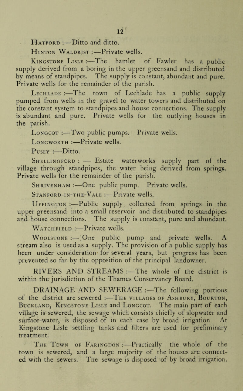 Hatford :—Ditto and ditto. H INTON Waldrist :—Private wells. Kingstone Lisle :—The hamlet of Fawler has a public supply derived from a boring in the upper greensand and distributed by means of standpipes. The supply is constant, abundant and pure. Private wells for the remainder of the parish. Lechlade :—The town of Lechlade has a public supply pumped from wells in the gravel to water towers and distributed on the constant system to standpipes and house connections. The supply is abundant and pure. Private wells for the outlying houses in the parish. Longcot :—Two public pumps. Private wells. Longworth :—Private wells. PusEY :—Ditto. Shellingford : — Estate waterworks supply part of the village through standpipes, the water being derived from springs. Private wells for the remainder of the parish. Shrivenham :—One public pump. Private wells. Stanford-in-the-Vale :—Private wells. Uffington :—Public supply collected from springs in the upper greensand into a small reservoir and distributed to standpipes and house connections. The supply is constant, pure and abundant. Watchfield :—Private wells. WooLSTONE :—:One public pump and private wells. A stream also is used as a supply. The provision of a public supply has been under consideration* for several years, but progress has been prevented so far by the opposition of the principal landowner. RIVERS AND STREAMS The whole of the district is within the jurisdiction ot the Thames Conservancy Board. DRAINAGE AND SEWERAGE The following portions of the district are sewered :—The villages of Ashbury, Bourton, Buckland, Kingstone Lisle and Longcot. The main part of each village is sewered, the sewage which consists chiefly of slopwater and surface-water, is disposed of in each case by broad irrigation. At Kingstone Lisle settling tanks and filters are used for preliminary treatment. The Town of Faringdon .*—Practically the whole of the town is sewered, and a large majority of the houses are connect- ed with the sewers. The sewage is disposed of by broad irrigation.
