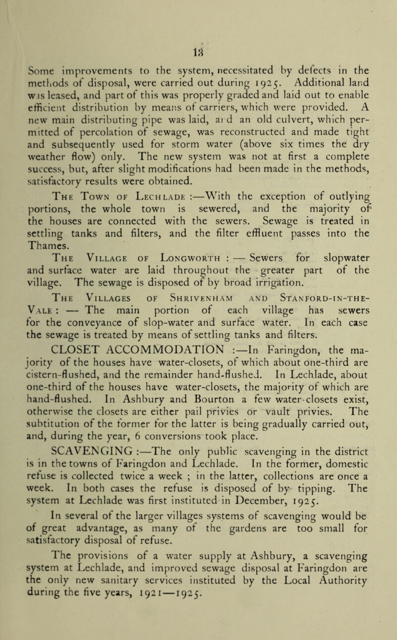1.1 Some improvements to the system, necessitated by defects in the methods of disposal, were carried out during 1925. Additional land w.is leased, and part of this was properly graded and laid out to enable efficient distribution by means of carriers, which were provided. A new main distributing pipe was laid, ai d an old culvert, which per- mitted of percolation of sewage, was reconstructed and made tight and subsequently used for storm water (above six times the dry weather flow) only. The new system was not at first a complete success, but, after slight modifications had been made in the methods, satisfactory results were obtained. The Town of Lech lade :—With the exception of outlying portions, the whole town is sewered, and the majority of the houses are connected with the sewers. Sewage is treated in settling tanks and filters, and the filter effluent passes into the Thames. The Village of Longworth : — Sewers for slopwater and surface water are laid throughout the greater part of the village. The sewage is disposed of by broad irrigation. The Villages of Shrivenham and Stanford-in-the- Vale : — The main portion of each village has sewers for the conveyance of slop-water and surface water. In each case the sewage is treated by means of settling tanks and filters. CLOSET ACCOMMODATION In Faringdon, the ma- jority of the houses have water-closets, of which about one-third are cistern-flushed, and the remainder hand-flushed. In Lechlade, about one-third of the houses have water-closets, the majority of which are hand-flushed. In Ashbury and Bourton a few water-closets exist, otherwise the closets are either pail privies or vault privies. The subtitution of the former for the latter is being gradually carried out, and, during the year, 6 conversions took place. SCAVENGING :—The only public scavenging in the district is in the towns of Faringdon and Lechlade. In the former, domestic refuse is collected twice a week ; in the latter, collections are once a week. In both cases the refuse is disposed of by- tipping. The system at Lechlade was first instituted-in December, 1925. In several of the larger villages systems of scavenging would be of great advantage, as many of the gardens are too small for satisfactory disposal of refuse. The provisions of a water supply at Ashbury, a scavenging system at Lechlade, and improved sewage disposal at Faringdon are the only new sanitary services instituted by the Local Authority during the five years, 1921 —1925.