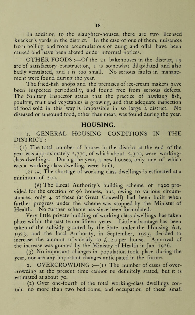 In addition to the slaughter-houses, there are two licensed knacker’s yards in the district. In the case of one of them, nuisances fro n boiling and from accumulations of dung and offal have been caused and have been abated under informal notices. OTHER FOODS :—Of the 21 bakehouses in the district, 19 are of satisfactory construction, i is somewhat dilapidated and also badly ventilated, and i is too small. No serious faults in manage- ment were found during the year. The fried-fish shops and the premises of ice-cream makers have been inspected periodically, and found free from serious defects. The Sanitary Inspector states that the practice of hawking fish, poultry, fruit and vegetables is growing, and that adequate inspection of food sold in this way is impossible in so large a district. No diseased or unsound food, other than meat, was found during the year. HOUSING. 1. GENERAL HOUSING CONDITIONS IN THE DISTRICT : —(i) The total number of houses in the district at the end of the year was approximately 2,770, of which about 2,300, were working- class dwellings. During the year, 4 new houses, only one of which was a working class dwelling, were built. (2) '^a) The shortage of working-class dwellings is estimated at a minimum of 200. {b) The Local Authority’s building scheme of 1920 pro- vided for the erection of 96 houses, but, owing to various circum- stances, only 4 of these (at Great Coxwell) had been built when further progress under the scheme was stopped by the Minister of Health. No further scheme has since been formulated. Very little private building of working-class dwellings has taken place within the past ten or fifteen years. Little advantage has been taken of the subsidy granted by the State under the Housing Act, 1923, and the local Authority, in September, 1925, decided to increase the amount of subsidy to 120 per house. Approval of the increase was granted by the Ministry of Health in Jan. 1926. (3) No important changes in population took place during the year, nor are any important changes anticipated in the future. 2. OVERCROWDING :—(i) The number of cases of over- crowding at the present time cannot be definitely stated, but it is estimated at about 70. {2) Over one-fourth of the total working-class dwellings con- tain no more than two bedrooms, and occupation of these small