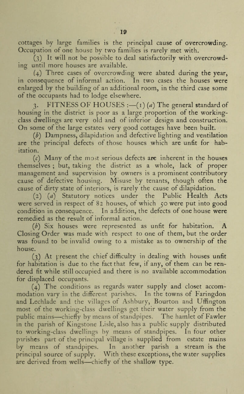 cottages hy large families is the principal cause of overcrowding. Occupation of one house by two families is rarely met with. (3) It will not be possible to deal satisfactorily with overcrowd- ing until more houses are available. (4) Three cases of overcrowding were abated during the year, in consequence of informal action. In two cases the houses were enlarged by the building of an additional room, in the third case some of the occupants had to lodge elsewhere. 3. FITNESS OF HOUSES :—(i) (a) The general standard of housing in the district is poor as a large proportion of the working- class dwellings are very old and of inferior design and construction. On some of the large estates very good cottages have been built. (^) Dampness, dilapidation and defective lighting and ventilation are the principal defects of those houses which are unfit for hab- itation. (r) Many of the most serious defects are inherent in the houses themselves ; but, taking the district as a whole, lack of proper management and supervision by owners is a prominent contributory cause of defective housing. Misuse by tenants, though often the cause of dirty state of interiors, is rarely the cause of dilapidation. (2) (a) Statutory notices under the Public Health Acts were served in respect of 82 houses, of which 50 were put into good condition in consequence. In addition, the defects of one house were remedied as the result of informal action. (^) Six houses were represented as unfit for habitation. A Closing Order was made with respect to one of them, but the order was found to be invalid owing to a mistake as to ownership of the house. (3) At present the chief difficulty in dealing with houses unfit for habitation is due to the fact that few, if any, of them can be ren- dered fit while still occupied and there is no available accommodation for displaced occupants. (4) The conditions as regards water supply and closet accom- modation vary in the different parishes. In the towns of Faringdon and Lechlade and the villages of Ashbury, Bourton and Uffington most of the working-class dwellings get their water supply from the public mains—chiefly by means of standpipes. The hamlet of Fawler in the parish of Kingstone Lisle, also has a public supply distributed to working-class dwellings by means of standpipes. In four other parishes part of the principal village is supplied from estate mains by means of standpipes. In another parish a stream is the principal source of supply. With these exceptions, the water supplies are derived from wells—chiefly of the shallow type.