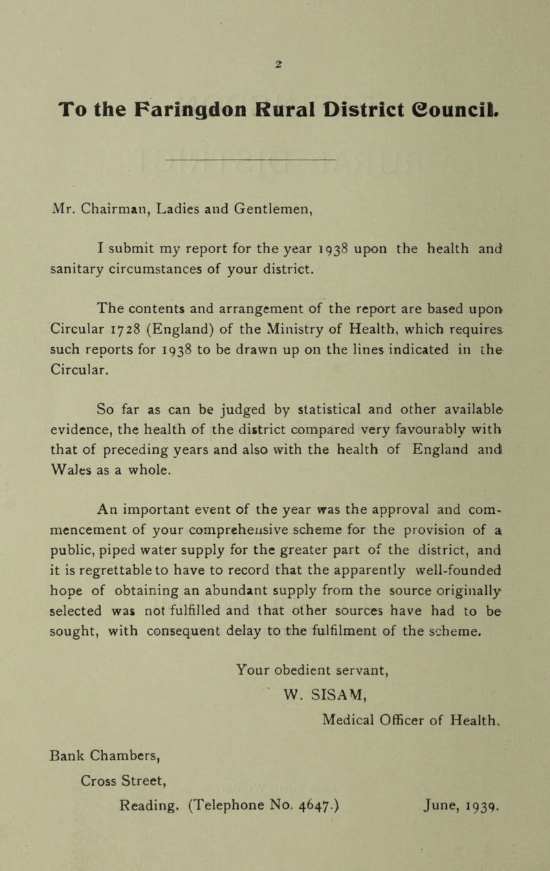 To the Faringdon Rural District Council. Mr. Chairman, Ladies and Gentlemen, I submit my report for the year 1938 upon the health and sanitary circumstances of your district. The contents and arrangement of the report are based upon Circular 1728 (England) of the Ministry of Health, which requires such reports for 1938 to be drawn up on the lines indicated in the Circular. So far as can be judged by statistical and other available evidence, the health of the district compared very favourably with that of preceding years and also with the health of England and Wales as a whole. An important event of the year was the approval and com- mencement of your comprehensive scheme for the provision of a public, piped water supply for the greater part of the district, and it is regrettable to have to record that the apparently well-founded hope of obtaining an abundant supply from the source originally selected was not fulfilled and that other sources have had to be sought, with consequent delay to the fulfilment of the scheme. Your obedient servant, W. SISAM, Medical Officer of Health. Bank Chambers, Cross Street, Reading. (Telephone No. 4647.) June, 1939.