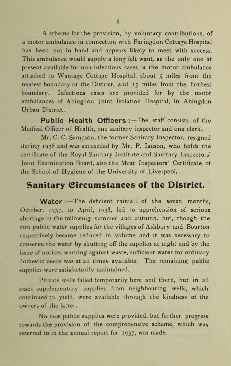 A scheme for the provision, by voluntary contributions, of a motor ambulance in connection with Faringdon Cottage Hospital has been put in hand and appears likely to meet with success. This ambulance would supply a long felt want, as the only one at present available for non-infectious cases is the motor ambulance attached to Wantage Cottage Hospital, about 5 miles from the nearest boundary ot the District, and 15 miles from the farthest boundary. Infectious cases are provided for by the motor ambulances of Abingdon Joint Isolation Hospital, in Abingdon Urban District. Public Health Officers The staff consists of the Medical Officer of Health, one sanitary inspector and one clerk. Mr. C. C. Sampson, the former Sanicary Inspector, resigned during 1938 and was succeeded by Mr. P. Ianson, who holds the certificate of the Royal Sanitary Institute and Sanitary Inspectors’ Joint Examination Board, also the Meat Inspectors’ Certificate of the School of Hygiene of the University of Liverpool. Sanitary Circumstances of the District. Water :—The deficient rainiall of the seven months, October. 1937, to April, 1938, led to apprehension of serious shortage in the following summer and autumn, but, though the two public water supplies for the villages of Ashbury and Bourton respectively became reduced in volume and it was necessary to conserve the water by shutting off the supplies at night and by the issue of notices warning against waste, sufficient water for ordinary domestic needs was at all times available. The remaining public supplies were satisfactorily maintained. Private wells failed temporarily here and there, but in all cases supplementary supplies from neighbouring wells, which continued to yield, were available through the kindness of the owners of the latter. No new public supplies were provided, but further progress towards the provision of the comprehensive scheme, which was referred to in the annual report for 1937, was made.