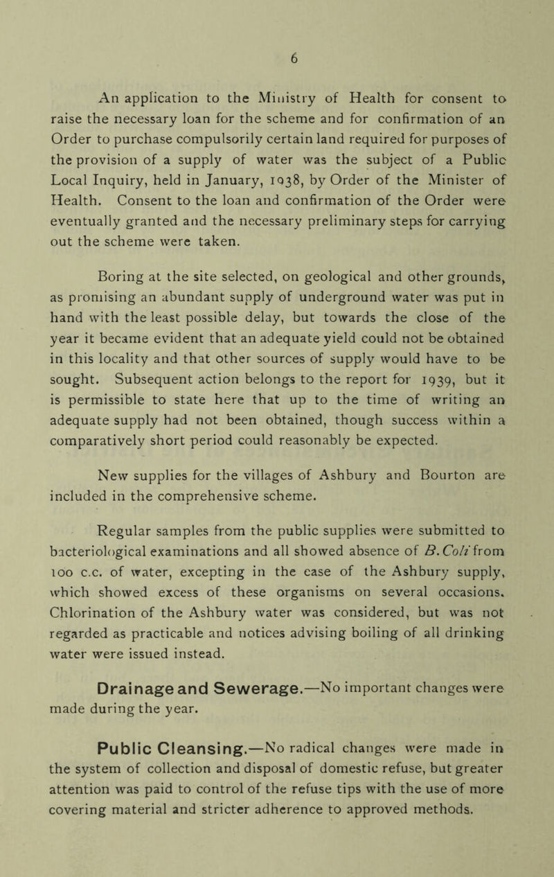 An application to the Ministry of Health for consent to raise the necessary loan for the scheme and for confirmation of an Order to purchase compulsorily certain land required for purposes of the provision of a supply of water was the subject of a Public Local Inquiry, held in January, 1038, by Order of the Minister of Health. Consent to the loan and confirmation of the Order were eventually granted and the necessary preliminary steps for carrying out the scheme were taken. Boring at the site selected, on geological and other grounds, as promising an abundant supply of underground water was put in hand with the least possible delay, but towards the close of the year it became evident that an adequate yield could not be obtained in this locality and that other sources of supply would have to be sought. Subsequent action belongs to the report for 1939, t>ut it is permissible to state here that up to the time of writing an adequate supply had not been obtained, though success within a comparatively short period could reasonably be expected. New supplies for the villages of Ashbury and Bourton are included in the comprehensive scheme. Regular samples from the public supplies were submitted to bacteriological examinations and all showed absence of B.Colifrom 100 c.c. of water, excepting in the ease of the Ashbury supply, which showed excess of these organisms on several occasions. Chlorination of the Ashbury water was considered, but was not regarded as practicable and notices advising boiling of all drinking water were issued instead. Drai nage and Sewerage.—No important changes were made during the year. Public Cleansing.—No radical changes were made in the system of collection and disposal of domestic refuse, but greater attention was paid to control of the refuse tips with the use of more covering material and stricter adherence to approved methods.