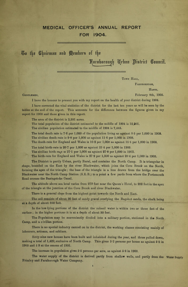 MEDICAL OFFICER’S ANNUAL REPORT FOR 1904. a il^ntrinntt Jinb f|0ini0r$ of ^[Hrntarauig]^ l[rltan J)biritt iotttttil Town Hall, Faeneokough, Hants. Gentlemen, February 8th, 1905. I have the honour to present you with my report on the health of your district during 1904. I have corrected the vital statistics of the district for the last ten years as will be seen by the tables at the end of the report. This accounts for the difference between the figures given in my report for 1903 and those given in this report. The area of the district is 2,831 acres. Tlie total population of the district estimated to the middle of 1904 is 12,901. The civilian population estimated to the middle of 1904 is 7,445. The total death rate is 7’6 per 1,000 of the population living as against 8 5 per 1,000 in 1908. The civilian death-rate is 9 8 per 1,000 as against 11 6 per 1,000 in 1903. The death-rate for England and Wales is 16-2 per 1,000 as against 15-4 per 1,000 in 1903. The total birth-rate is 20 7 per 1,000 as against 21-4 per 1,000 in 1903. The civilian birth rate is 27'1 per 1,000 as against 27'8 per 1,000 in 1903. The birth-rate for England and Wales is 27-9 per 1,000 as against 28-4 per 1,000 in 1903. The District is partly Urban, partly Rural, and contains the North Camp. It is triangular in shape, bounded on the East by the river Blackwater, which joins the Cove Brook on the North, forming the apex of the triangle ; the base of the triangle is a line drawn from the bridge over the Blackwater near the North Camp Station (S.E.R.) to a point a few yards from where the Portsmouth Road crosses the Basingstoke Canal. The altitude above sea level varies from 273 feet near the Queen’s Hotel, to 202 feet in the apex of the triangle at the junction of the Cove Brook and river Blackwater. There is a general slope from the highest point towards the North and East. The soil consists of about 30 feet of sandy gravel overlying the Bagshot sands, the chalk being at a depth of about 350 feet. In the low-lying portions of the district the subsoil water is within two or three feet of the surface ; in the higher portions it is at a depth of about 30 feet. The Population may be conveniently divided into a military portion, stationed in the North Camp, and a civilian portion. There is no special industry carried on in the district, the working classes consisting mainly of labourers, artisans, and soldiers. Sixty-nine new houses have been built and inhabited during the year, and three pulled down, making a total of 1,429, exclusive of North Camp. This gives 5-2 persons per house as against 6-2 in 1903 and 19 at the census of 1901. The increase in population gives 5‘5 persons per acre, as against 5*3 in 1903. The water supply of the district is derived partly from shallow wells, and partly from the Water Supply Frimley and Farnborough Water Company.