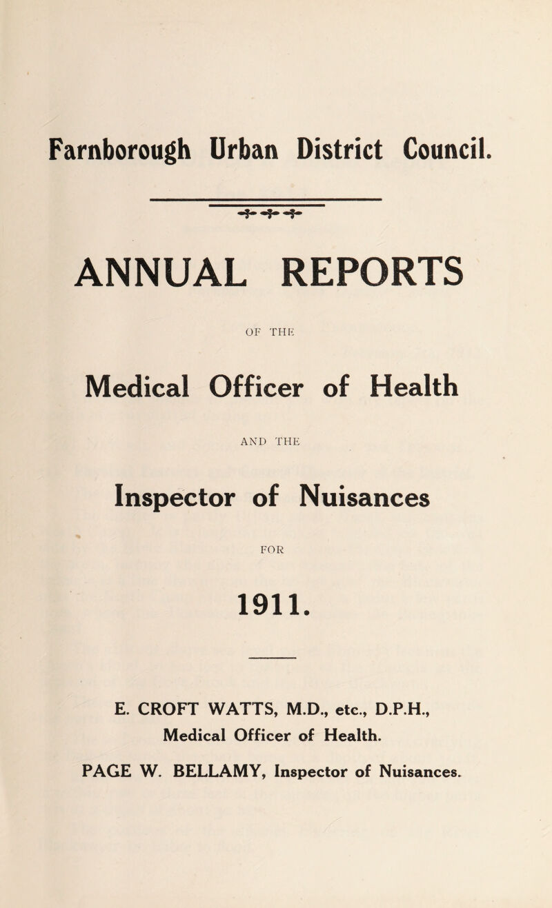 Farnborough Urban District Council. ANNUAL REPORTS OF THE Medical Officer of Health AND THE Inspector of Nuisances 1911. E. CROFT WATTS, M.D., etc., D.P.H., Medical Officer of Health. PAGE W. BELLAMY, Inspector of Nuisances.