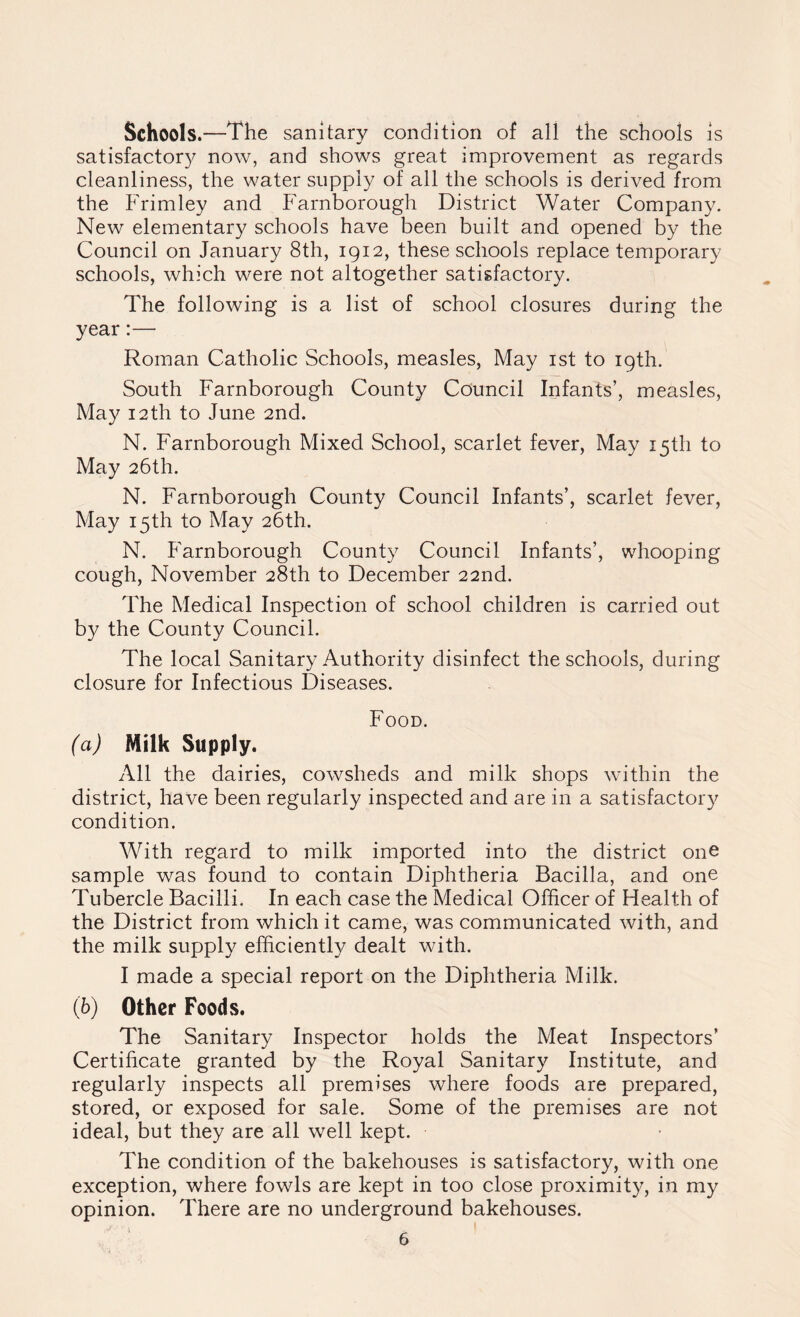 Schools.—The sanitary condition of all the schools is satisfactory now, and shows great improvement as regards cleanliness, the water supply of all the schools is derived from the Frimley and Farnborough District Water Company. New elementary schools have been built and opened by the Council on January 8th, 1912, these schools replace temporary schools, which were not altogether satisfactory. The following is a list of school closures during the year:— Roman Catholic Schools, measles, May 1st to 19th. South Farnborough County Council Infants’, measles, May 12th to June 2nd. N. Farnborough Mixed School, scarlet fever, May isth to May 26th. N. Farnborough County Council Infants’, scarlet fever, May 15th to May 26th. N. Farnborough County Council Infants’, whooping cough, November 28th to December 22nd. The Medical Inspection of school children is carried out by the County Council. The local Sanitary Authority disinfect the schools, during closure for Infectious Diseases. Food. (a) Milk Supply. All the dairies, cowsheds and milk shops within the district, have been regularly inspected and are in a satisfactory condition. With regard to milk imported into the district one sample was found to contain Diphtheria Bacilla, and one Tubercle Bacilli. In each case the Medical Officer of Health of the District from which it came, was communicated with, and the milk supply efficiently dealt with. I made a special report on the Diphtheria Milk. (b) Other Foods. The Sanitary Inspector holds the Meat Inspectors’ Certificate granted by the Royal Sanitary Institute, and regularly inspects all premises where foods are prepared, stored, or exposed for sale. Some of the premises are not ideal, but they are all well kept. The condition of the bakehouses is satisfactory, with one exception, where fowls are kept in too close proximity, in my opinion. There are no underground bakehouses.