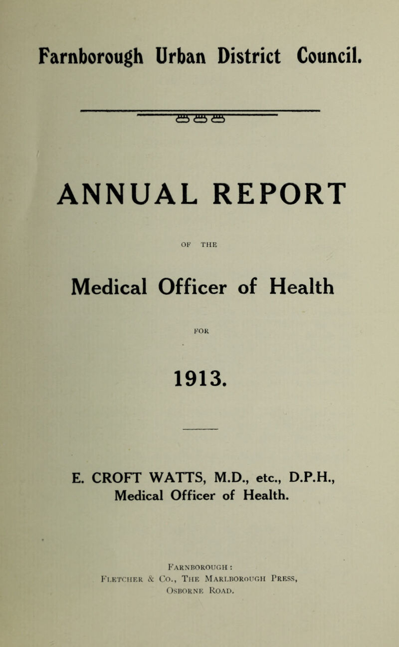 Farnborough Urban District Council. £5'a a ANNUAL REPORT OF THE Medical Officer of Health FOR 1913. E. CROFT WATTS, M.D., etc., D.P.H., Medical Officer of Health. Farnborough : Fletcher & Co., The Marlborough Press, Osborne Road.