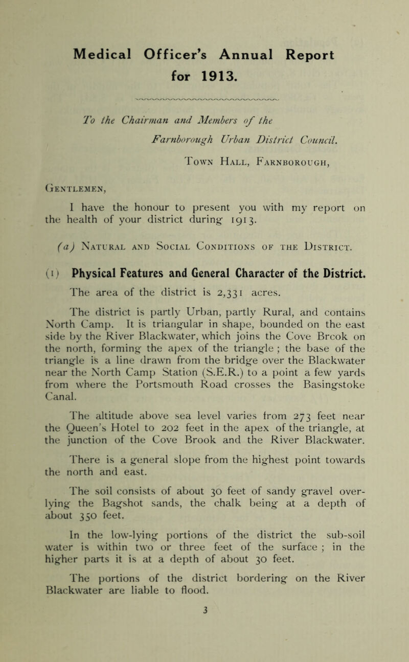 for 1913. To the Chairman and Members of the Farnborough Urban District Council. Town Hall, Farnborough, Gentlemen, I have the honour to present you with my report on the health of your district during- 1913. (a) Natural and Social Conditions of the District. (1) Physical Features and General Character of the District. The area of the district is 2,331 acres. The district is partly Urban, partly Rural, and contains North Camp. It is triangular in shape, bounded on the east side by the River Blackwater, which joins the Cove Brcok on the north, forming the apex of the triangle ; the base of the triangle is a line drawn from the bridge over the Blackwater near the North Camp Station (S.E.R.) to a point a few yards from where the Portsmouth Road crosses the Basingstoke Canal. The altitude above sea level varies from 273 feet near the Queen’s Hotel to 202 feet in the apex of the triangle, at the junction of the Cove Brook and the River Blackwater. There is a general slope from the highest point towards the north and east. The soil consists of about 30 feet of sandy gravel over- lying the Bagshot sands, the chalk being at a depth of about 350 feet. In the low-lying portions of the district the sub-soil water is within two or three feet of the surface ; in the higher parts it is at a depth of about 30 feet. The portions of the district bordering on the River Blackwater are liable to flood.