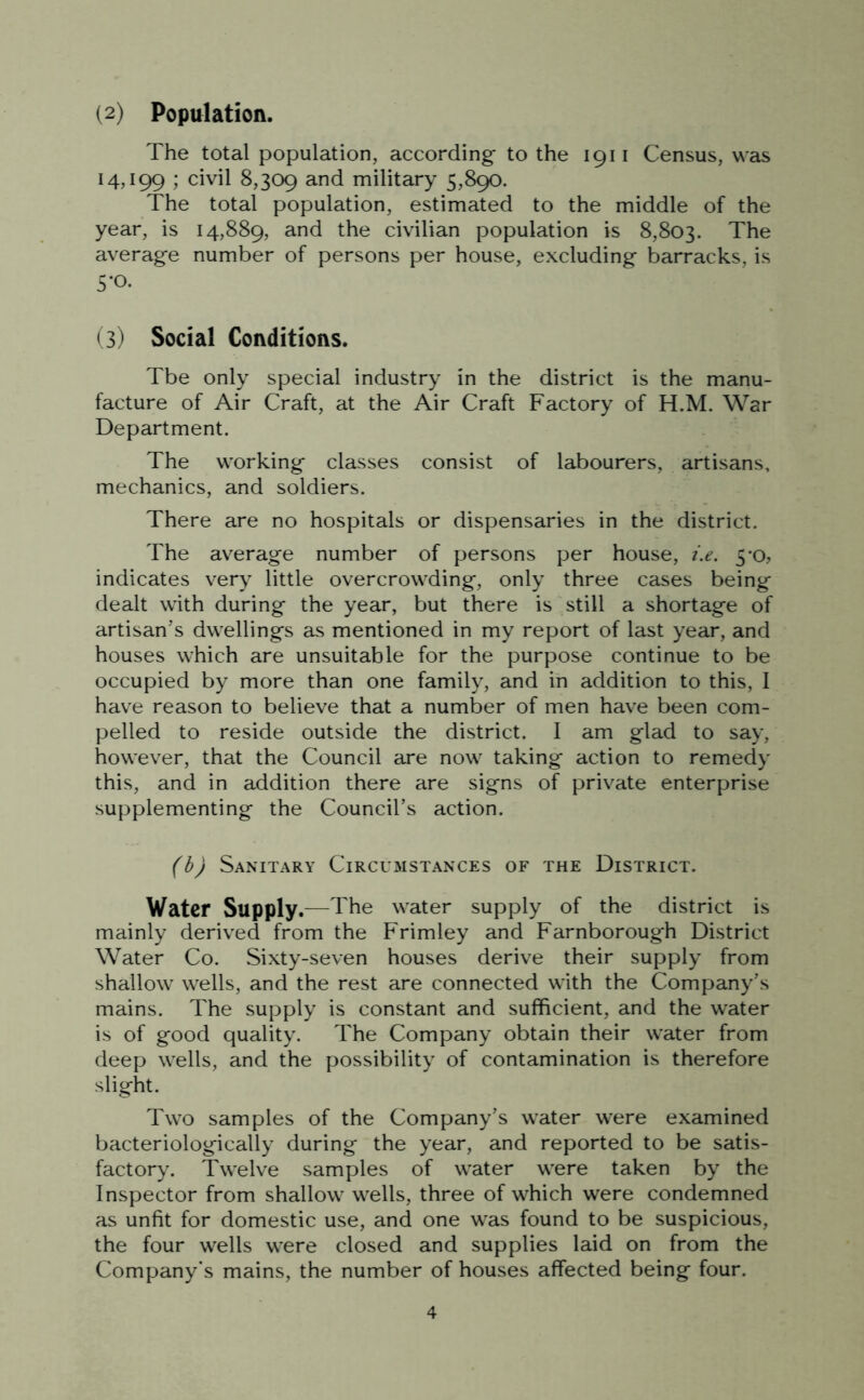 (2) Population. The total population, according to the 1911 Census, was 14,199 ; civil 8,309 and military 5,890. The total population, estimated to the middle of the year, is 14,889, and the civilian population is 8,803. The average number of persons per house, excluding barracks, is 5-o. (3) Social Conditions. Tbe only special industry in the district is the manu- facture of Air Craft, at the Air Craft Factory of H.M. War Department. The working classes consist of labourers, artisans, mechanics, and soldiers. There are no hospitals or dispensaries in the district. The average number of persons per house, i.e. 5-0, indicates very little overcrowding, only three cases being dealt with during the year, but there is still a shortage of artisan’s dwellings as mentioned in my report of last year, and houses which are unsuitable for the purpose continue to be occupied by more than one family, and in addition to this, I have reason to believe that a number of men have been com- pelled to reside outside the district. I am glad to say, however, that the Council are now taking action to remedy this, and in addition there are signs of private enterprise supplementing the Council’s action. (b) Sanitary Circumstances of the District. Water Supply.—The water supply of the district is mainly derived from the Frimley and Farnborough District Water Co. Sixty-seven houses derive their supply from shallow wells, and the rest are connected with the Company’s mains. The supply is constant and sufficient, and the water is of good quality. The Company obtain their water from deep wells, and the possibility of contamination is therefore slight. Two samples of the Company’s water were examined bacteriologically during the year, and reported to be satis- factory. Twelve samples of water were taken by the Inspector from shallow wells, three of which were condemned as unfit for domestic use, and one was found to be suspicious, the four wells were closed and supplies laid on from the Company's mains, the number of houses affected being four.