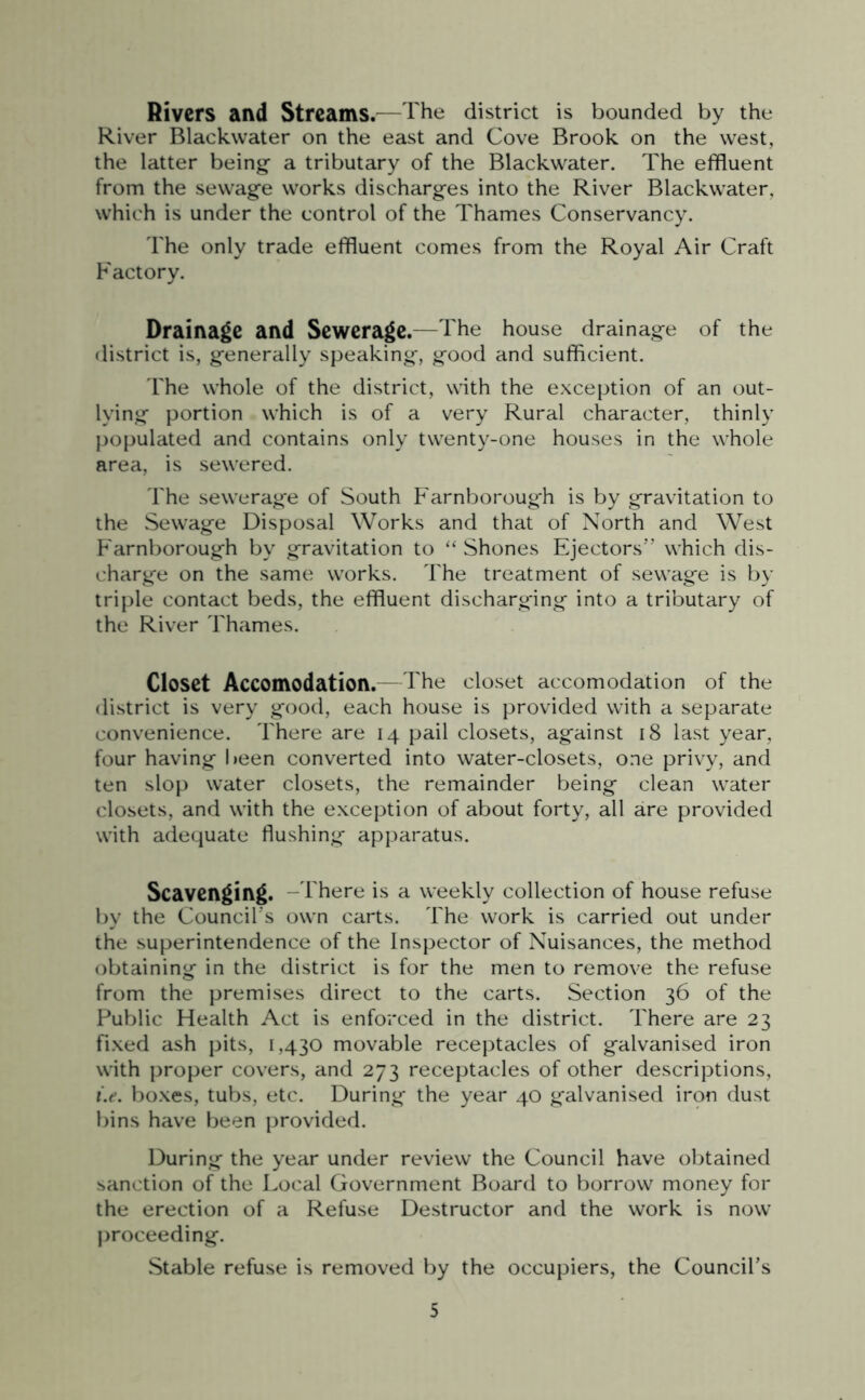 Rivers and Streams.—The district is bounded by the River Blackwater on the east and Cove Brook on the west, the latter being- a tributary of the Blackwater. The effluent from the sewage works discharges into the River Blackwater, which is under the control of the Thames Conservancy. The only trade effluent comes from the Royal Air Craft Factory. Drainage and Sewerage.—The house drainage of the district is, generally speaking, good and sufficient. The whole of the district, with the exception of an out- lying portion which is of a very Rural character, thinly populated and contains only twenty-one houses in the whole area, is sewered. The sewerage of South Farnborough is by gravitation to the Sewage Disposal Works and that of North and West P'arnborough by gravitation to “ Shones Ejectors” which dis- charge on the same works. The treatment of sewage is by triple contact beds, the effluent discharging into a tributary of the River Thames. Closet Accomodation.—The closet accomodation of the district is very good, each house is provided with a separate convenience. There are 14 pail closets, against 18 last year, four having been converted into water-closets, one privy, and ten slop water closets, the remainder being clean water closets, and with the exception of about forty, all are provided with adequate flushing apparatus. Scavenging. -There is a weekly collection of house refuse by the Council s own carts. The work is carried out under the superintendence of the Inspector of Nuisances, the method obtaining in the district is for the men to remove the refuse from the premises direct to the carts. Section 36 of the Public Health Act is enforced in the district. There are 23 fixed ash pits, 1,430 movable receptacles of galvanised iron with proper covers, and 273 receptacles of other descriptions, i.e. boxes, tubs, etc. During the year 40 galvanised iron dust bins have been provided. During the year under review the Council have obtained sanction of the Local Government Board to borrow money for the erection of a Refuse Destructor and the work is now proceeding. Stable refuse is removed by the occupiers, the Council’s