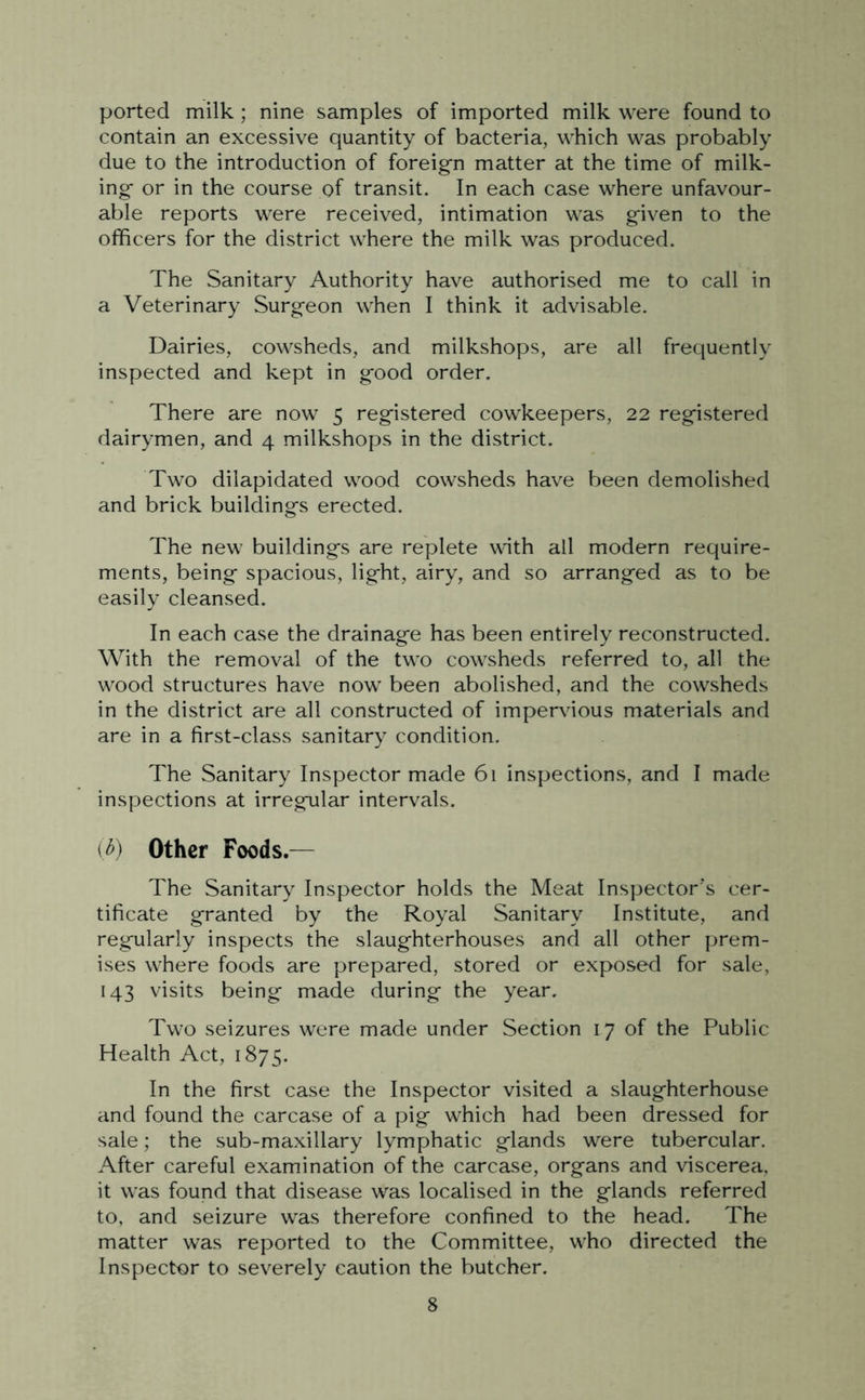 ported milk ; nine samples of imported milk were found to contain an excessive quantity of bacteria, which was probably due to the introduction of foreign matter at the time of milk- ing or in the course pf transit. In each case where unfavour- able reports were received, intimation was given to the officers for the district where the milk was produced. The Sanitary Authority have authorised me to call in a Veterinary Surgeon when I think it advisable. Dairies, cowsheds, and milkshops, are all frequently inspected and kept in good order. There are now 5 registered cowkeepers, 22 registered dairymen, and 4 milkshops in the district. Two dilapidated wood cowsheds have been demolished and brick buildings erected. The new buildings are replete with all modern require- ments, being spacious, light, airy, and so arranged as to be easily cleansed. In each case the drainage has been entirely reconstructed. With the removal of the two cowsheds referred to, all the wood structures have now been abolished, and the cowsheds in the district are all constructed of impervious materials and are in a first-class sanitary condition. The Sanitary Inspector made 61 inspections, and I made inspections at irregular intervals. (6) Other Foods.— The Sanitary Inspector holds the Meat Inspector’s cer- tificate granted by the Royal Sanitary Institute, and regularly inspects the slaughterhouses and all other prem- ises where foods are prepared, stored or exposed for sale, 143 visits being made during the year. Two seizures were made under Section 17 of the Public Health Act, 1875. In the first case the Inspector visited a slaughterhouse and found the carcase of a pig which had been dressed for sale; the sub-maxillary lymphatic glands were tubercular. After careful examination of the carcase, organs and viscerea, it was found that disease was localised in the glands referred to, and seizure was therefore confined to the head. The matter was reported to the Committee, who directed the Inspector to severely caution the butcher.