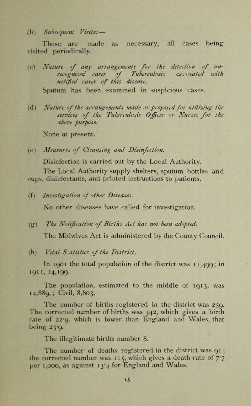 (b) Subsequent Visits:— These are made as necessary, all cases being visited periodically. (c) Nature of any arrangements for the detection of un- recognised cases of Tuberculosis associated with notified cases of this disease. Sputum has been examined in suspicious cases. (d) Nature of the arrangements made or proposed for utilizing the services of the Tuberculosis Officer or Nurses for the above purpose. None at present. (e) Measures of Cleansing and Disinfection. Disinfection is carried out by the Local Authority. The Local Authority supply shelters, sputum bottles and cups, disinfectants, and printed instructions to patients. (f) Investigation of other Diseases. No other diseases have called for investigation. (g-) The Notification of Bir ths Act has not been adopted. The Midwives Act is administered by the County Council. (h) Vital S' at is tics of the District. In 1901 the total population of the district was 11,499; in 1911, 14,199. The population, estimated to the middle of 1913, was 14,889,; Civil, 8,803. The number of births registered in the district was 259. The corrected number of births was 342, which gives a birth rate of 22*9, which is lower than England and Wales, that being 23*9. The illegitimate births number 8. The number of deaths registered in the district was 91 ; the corrected number was 115, which gives a death rate of 77 per 1,000, as against 13*4 for England and Wales.