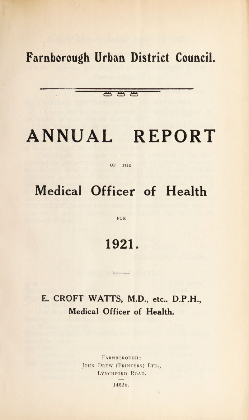 Farnborough Urban District Council. ^ ANNUAL REPORT OF THE Medical Officer of Health 1921. E. CROFT WATTS, M.D., etc.. D.P.H., Medical Officer of Health. P'arnborough : John Drew (Printers) Ltd., Lynchford Road. 1462b.