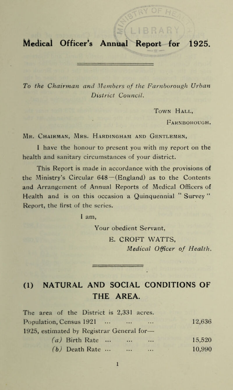 To the Chairman and Members of the Farnborough Urban District Council. Town Hall, Farnborough. Mr. Chairman, Mrs. Hardingham and Gentlemen, I have the honour to present you with my report on the health and sanitary circumstances of your district. This Report is made in accordance with the provisions of the Ministry’s Circular 648—(England) as to the Contents and Arrangement of Annual Reports of Medical Officers of Health and is on this occasion a Quinquennial “ Survey ” Report, the first of the series. I am, Your obedient Servant, E. CROFT WATTS, Medical Officer of Health. (1) NATURAL AND SOCIAL CONDITIONS OF THE AREA. The area of the District is 2,331 acres. Population, Census 1921 ... ... ... 12,636 1925, estimated by Registrar General for— (a) Birth Rate ... ... ... 15,520 (b) Death Rate 10,990