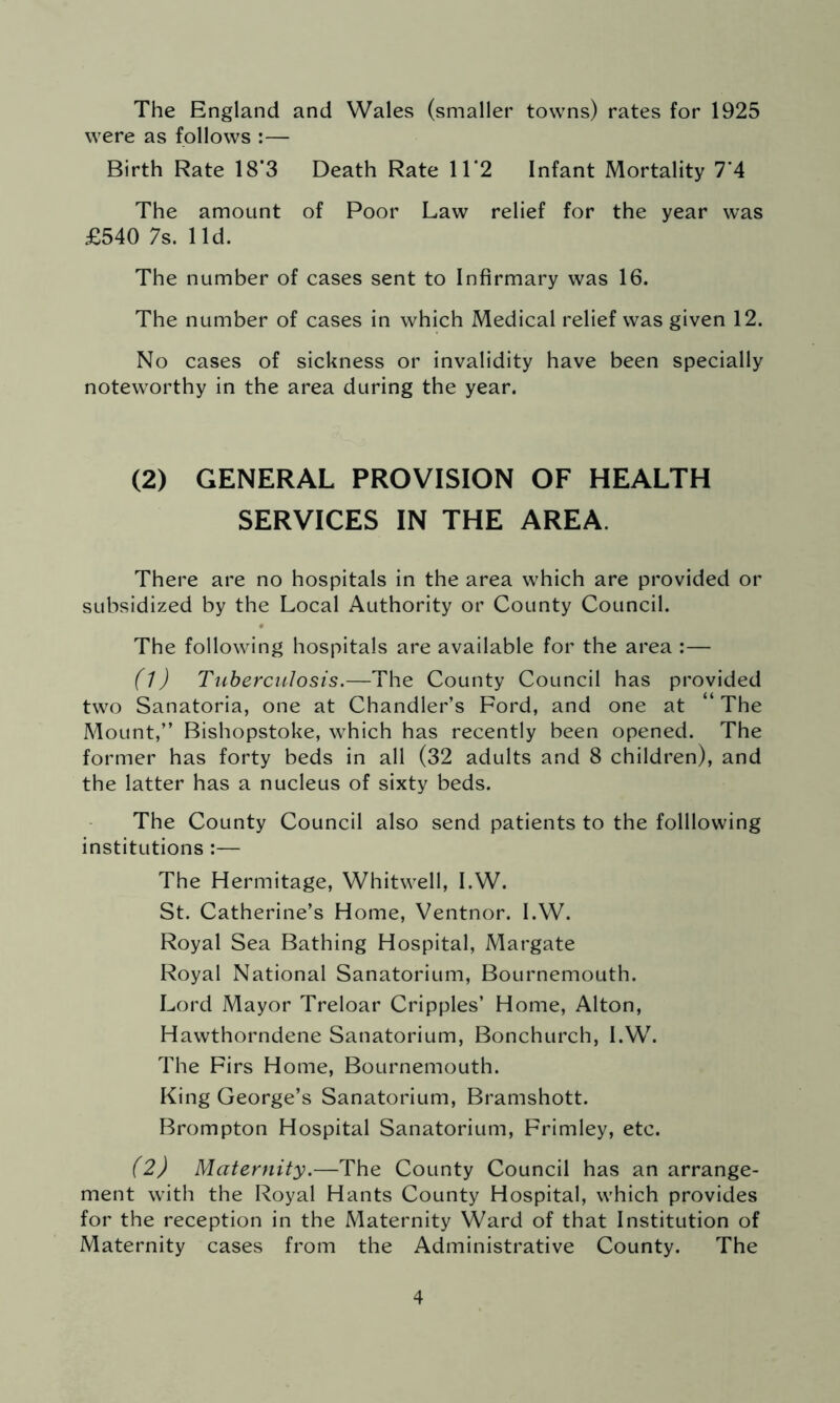 The England and Wales (smaller towns) rates for 1925 were as follows :— Birth Rate 18*3 Death Rate 11*2 Infant Mortality 7*4 The amount of Poor Law relief for the year was £540 7s. lid. The number of cases sent to Infirmary was 16. The number of cases in which Medical relief was given 12. No cases of sickness or invalidity have been specially noteworthy in the area during the year. (2) GENERAL PROVISION OF HEALTH SERVICES IN THE AREA. There are no hospitals in the area which are provided or subsidized by the Local Authority or County Council. The following hospitals are available for the area :— (1) Tuberculosis.—The County Council has provided two Sanatoria, one at Chandler’s Ford, and one at “ The Mount,” Bishopstoke, which has recently been opened. The former has forty beds in all (32 adults and 8 children), and the latter has a nucleus of sixty beds. The County Council also send patients to the folllowing institutions :— The Hermitage, Whitwell, I.W. St. Catherine’s Home, Ventnor. I.W. Royal Sea Bathing Hospital, Margate Royal National Sanatorium, Bournemouth. Lord Mayor Treloar Cripples’ Home, Alton, Hawthorndene Sanatorium, Bonchurch, I.W. The Firs Home, Bournemouth. King George’s Sanatorium, Bramshott. Brompton Hospital Sanatorium, Frimley, etc. (2) Maternity.—The County Council has an arrange- ment with the Royal Hants County Hospital, which provides for the reception in the Maternity Ward of that Institution of Maternity cases from the Administrative County. The