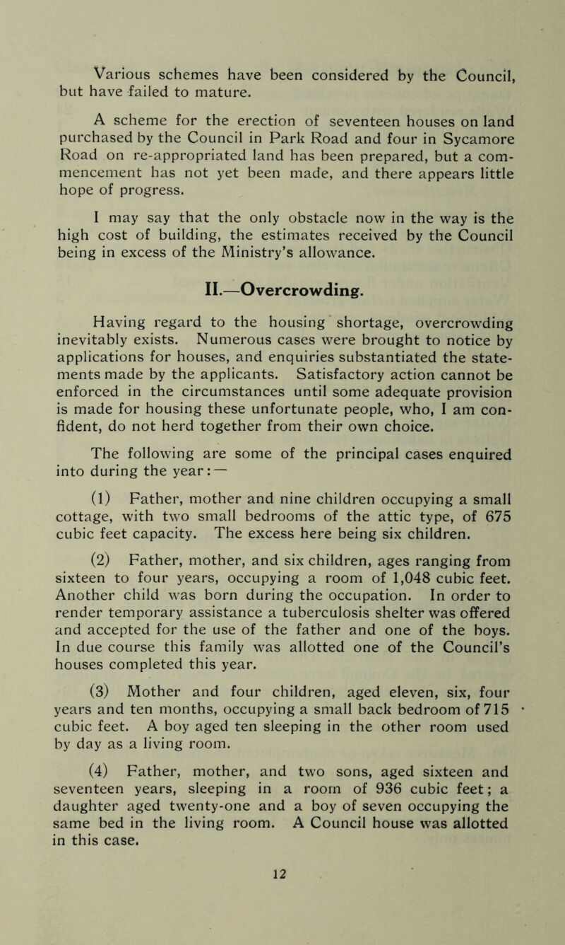 Various schemes have been considered by the Council, but have failed to mature. A scheme for the erection of seventeen houses on land purchased by the Council in Park Road and four in Sycamore Road on re-appropriated land has been prepared, but a com- mencement has not yet been made, and there appears little hope of progress. I may say that the only obstacle now in the way is the high cost of building, the estimates received by the Council being in excess of the Ministry’s allowance. II.—Overcrowding. Having regard to the housing shortage, overcrowding inevitably exists. Numerous cases were brought to notice by applications for houses, and enquiries substantiated the state- ments made by the applicants. Satisfactory action cannot be enforced in the circumstances until some adequate provision is made for housing these unfortunate people, who, I am con- fident, do not herd together from their own choice. The following are some of the principal cases enquired into during the year: — (1) Father, mother and nine children occupying a small cottage, with two small bedrooms of the attic type, of 675 cubic feet capacity. The excess here being six children. (2) Father, mother, and six children, ages ranging from sixteen to four years, occupying a room of 1,048 cubic feet. Another child was born during the occupation. In order to render temporary assistance a tuberculosis shelter was offered and accepted for the use of the father and one of the boys. In due course this family was allotted one of the Council’s houses completed this year. (3) Mother and four children, aged eleven, six, four years and ten months, occupying a small back bedroom of 715 • cubic feet. A boy aged ten sleeping in the other room used by day as a living room. (4) Father, mother, and two sons, aged sixteen and seventeen years, sleeping in a room of 936 cubic feet; a daughter aged twenty-one and a boy of seven occupying the same bed in the living room. A Council house was allotted in this case.