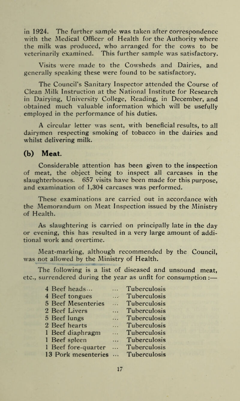 in 1924. The further sample was taken after correspondence with the Medical Officer of Health for the Authority where the milk was produced, who arranged for the cows to be veterinarily examined. This further sample was satisfactory. Visits were made to the Cowsheds and Dairies, and generally speaking these were found to be satisfactory. The Council’s Sanitary Inspector attended the Course of Clean Milk Instruction at the National Institute for Research in Dairying, University College, Reading, in December, and obtained much valuable information which will be usefully employed in the performance of his duties. A circular letter was sent, with beneficial results, to all dairymen respecting smoking of tobacco in the dairies and whilst delivering milk. (b) Meat. Considerable attention has been given to the inspection of meat, the object being to inspect all carcases in the slaughterhouses. 657 visits have been made for this purpose, and examination of 1,304 carcases was performed. These examinations are carried out in accordance with the Memorandum on Meat Inspection issued by the Ministry of Health. As slaughtering is carried on principally late in the day or evening, this has resulted in a very large amount of addi- tional work and overtime. Meat-marking, although recommended by the Council, was not allowed by the Ministry of Health. The following is a list of diseased and unsound meat, etc., surrendered during the year as unfit for consumption :— 4 Beef heads... 4 Beef tongues 5 Beef Mesenteries 2 Beef Livers 5 Beef lungs 2 Beef hearts 1 Beef diaphragm 1 Beef spleen 1 Beef fore-quarter 13 Pork mesenteries Tuberculosis Tuberculosis Tuberculosis Tuberculosis Tuberculosis Tuberculosis Tuberculosis Tuberculosis Tuberculosis Tuberculosis