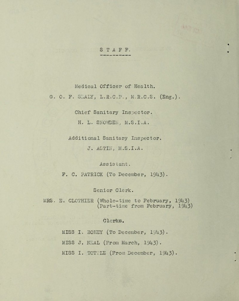 STAFF. Medical Officer of Health. G. 0. F. SLATY, L.R.C.P., M.R.C.S. (Eng.). Chief Sanitary Inspector. H. L. SNOWDEN, M.S.I.A. Additional Sanitary Inspector. J. ASTIN, M.S.I.A. Ass is tant. F. C. PATRICK (To December, 1943)• Senior Clerk. MRS. E. CLOTHIER (Whole-time to February, 1943) (Part-time from February, 1943) Clerks. MISS I. 30HEY (To December, 1943). MISS J. NEAL (From March, 1943)•